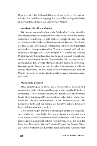 Derjenige, der das Giftproduktionszentrum in ihren Körpern er-
schaffen hat und der sie angeregt hat, es auf höchst logische Weise
zu verwenden, ist Allah, der Schöpfer der Welten.
Ameisen, die zählen können
Wie kann ein einfaches Insekt die Stärke des Feindes einschät-
zen? Interessanterweise erreicht die Ameise dies durch ihre mathe-
matischen Kenntnisse. Es gibt mehrere Möglichkeiten, wie die
Arbeiterinnen die Stärke des Feindes ermitteln können. Eine davon
ist, dass sie die Köpfe zählen, während sie sich von einem Kämpfer
zum anderen bewegen. Wenn ihre Nestkameraden dem Feind zah-
lenmäßig überlegen sind - zum Beispiel 3:1 - werden sie sich des
Ungleichgewichtes zu ihren Gunsten bewusst sein und geneigt sein,
vorwärts zu drängen. Ist das Gegenteil der Fall, werden sie sich
zurückziehen. Eine zweite Methode ist, den Feind zu erforschen.
Wenn ein großer Prozentsatz der fremden Arbeiterinnen, auf die sie
treffen, Majore sind, ist die andere Kolonie wahrscheinlich groß, da
Majore nur dann in großer Zahl entstehen, wenn Kolonien ausge-
reift sind.73
Wandelnde Bomben
Das äußerste Opfer im Dienst der Gemeinschaft ist es, den Feind
zu zerstören, indem Selbstmord begangen wird, um die Kolonie zu
verteidigen. Viele Ameisenarten sind auf die eine oder andere Weise
bereit, diese Kamikazerolle zu übernehmen, aber keine tut dies dra-
matischer als die Arbeiterinnen einer Ameisenspezies, die
Camponotus heißt und zur Familie der Saundersi gehört, die in den
Regenwäldern von Malaysia lebt.
Zwei Entomologen haben in den siebziger Jahren des vergange-
nen Jahrhunderts entdeckt, dass diese Ameisen aufgrund ihrer
Anatomie und ihres Verhaltens wandelnde Bomben sind. Zwei sehr
große Drüsen, gefüllt mit giftigen Absonderungen, gehen von der
Basis ihrer Unterkiefer bis ans Ende des Körpers der Ameise. Wenn
die Ameise während des Kampfes durch feindliche Ameisen oder
DAS WUNDER DER AMEISE126
 