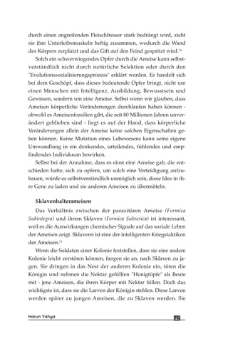 durch einen angreifenden Fleischfresser stark bedrängt wird, zieht
sie ihre Unterleibsmuskeln heftig zusammen, wodurch die Wand
des Körpers zerplatzt und das Gift auf den Feind gespritzt wird.74
Solch ein schwerwiegendes Opfer durch die Ameise kann selbst-
verständlich nicht durch natürliche Selektion oder durch den
"Evolutionssozialisierungsprozess" erklärt werden. Es handelt sich
bei dem Geschöpf, dass dieses bedeutende Opfer bringt, nicht um
einen Menschen mit Intelligenz, Ausbildung, Bewusstsein und
Gewissen, sondern um eine Ameise. Selbst wenn wir glauben, dass
Ameisen körperliche Veränderungen durchlaufen haben können -
obwohl es Ameisenfossilien gibt, die seit 80 Millionen Jahren unver-
ändert geblieben sind - liegt es auf der Hand, dass körperliche
Veränderungen allein der Ameise keine solchen Eigenschaften ge-
ben können. Keine Mutation eines Lebewesens kann seine eigene
Umwandlung in ein denkendes, urteilendes, fühlendes und emp-
findendes Individuum bewirken.
Selbst bei der Annahme, dass es einst eine Ameise gab, die ent-
schieden hatte, sich zu opfern, um solch eine Verteidigung aufzu-
bauen, würde es selbstverständlich unmöglich sein, diese Idee in ih-
re Gene zu laden und sie anderen Ameisen zu übermitteln.
Sklavenhalterameisen
Das Verhältnis zwischen der parasitären Ameise (Formica
Subintegra) und ihrem Sklaven (Formica Subserica) ist interessant,
weil es die Auswirkungen chemischer Signale auf das soziale Leben
der Ameisen zeigt. Sklaverei ist eine der intelligenten Kriegstaktiken
der Ameisen.75
Wenn die Soldaten einer Kolonie feststellen, dass sie eine andere
Kolonie leicht zerstören können, fangen sie an, nach Sklaven zu ja-
gen. Sie dringen in das Nest der anderen Kolonie ein, töten die
Königin und nehmen die Nektar gefüllten "Honigtöpfe" als Beute
mit - jene Ameisen, die ihren Körper mit Nektar füllen. Doch das
wichtigste ist, dass sie die Larven der Königin stehlen. Diese Larven
werden später zu jungen Ameisen, die zu Sklaven werden. Sie
127Harun Yahya
 