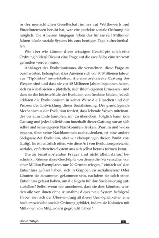 in der menschlichen Gesellschaft immer auf Wettbewerb und
Einzelinteressen beruht hat, war eine perfekte soziale Ordnung nie
möglich. Die Ameisen hingegen haben das für sie seit Millionen
Jahren ideale soziale System bis zum heutigen Tage aufrechterhal-
ten.
Wie aber wie können diese winzigen Geschöpfe solch eine
Ordnung bilden? Dies ist eine Frage, auf die zweifellos eine Antwort
gefunden werden muss.
Anhänger des Evolutionismus, die versuchten, diese Frage zu
beantworten, behaupten, dass Ameisen sich vor 80 Millionen Jahren
aus "Tiphiidae" entwickelten, die eine archaische Gattung der
Wespen sind und dass sie vor 40 Millionen Jahren begonnen haben,
sich zu sozialisieren – plötzlich, nach ihrem eigenen Ermessen - und
dass sie die höchste Stufe der Evolution von Insekten bilden. Jedoch
erklären die Evolutionisten in keiner Weise die Ursachen und den
Prozess der Entwicklung dieser Sozialisierung. Der grundlegende
Mechanismus der Evolution fordert, dass lebende Wesen miteinan-
der bis zum Ende kämpfen, um zu überleben. Folglich kann jede
Gattung und jedes Individuum innerhalb dieser Gattung nur an sich
selbst und seine eigenen Nachkommen denken. (Warum und wie es
begann, über seine Nachkommen nachzudenken, ist eine andere
Sackgasse der Evolution, aber wir überspringen diesen Punkt vor-
läufig). Es ist natürlich offen, wie diese Art von Evolutionsgesetz ein
soziales, opferbereites System aus sich selbst heraus formen kann.
Die zu beantwortenden Fragen sind nicht allein darauf be-
schränkt. Können diese Geschöpfe, von denen die Nervenzellen von
einer Million Exemplaren nur 20 Gramm wiegen, " einfach so" den
Entschluss gefasst haben, sich in Gruppen zu sozialisieren? Oder
könnten sie zusammen gekommen sein, nachdem sie solch einen
Entschluss gefasst haben, um die Regeln für ihre Sozialisierung auf-
zustellen? Selbst wenn wir annehmen, dass sie dies könnten, wür-
den alle von ihnen ohne Ausnahme dieses neue System befolgen?
Haben sie nach der Überwindung all dieser Unmöglichkeiten eine
hoch entwickelte soziale Ordnung gebildet, indem sie Kolonien mit
Millionen von Mitgliedern gegründet haben?
11Harun Yahya
 