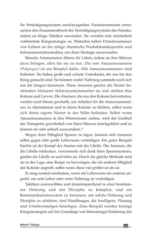 ihr Verteidigungssystem zurückzugreifen. Parasitenameisen verur-
sachen den Zusammenbruch des Verteidigungssystems des Feindes,
indem sie kluge Taktiken anwenden. Sie wenden eine meisterhaft
vorbereitete Kriegsstrategie an. Weiterhin haben Parasitenameisen
von Geburt an die nötige chemische Produktionskapazität und
Informationsinfrastruktur, um diese Strategie anzuwenden.
Manche Ameisenarten führen ihr Leben, indem sie ihre Sklaven
dazu bringen, alles für sie zu tun. Die rote Amazonasameise
(Polyergus) ist ein Beispiel dafür. Alle Amazonasameisen sind
Soldaten. Sie haben große und scharfe Unterkiefer, die nur für den
Krieg gemacht sind. Sie können weder Nahrung sammeln noch sich
um die Jungen kümmern. Diese Ameisen greifen die Nester be-
stimmter kleinerer Schwarzameisenarten an und stehlen ihre
Kokons und Larven. Die Ameisen, die aus den Kokons hervortreten,
werden nach Hause geschafft, um Arbeiten für die Amazonasamei-
sen zu übernehmen und in deren Kolonie zu bleiben, selbst wenn
sich deren eigene Nester in der Nähe befinden. Selbst wenn
Amazonasameisen in ihre Winternester ziehen, wird der Großteil
des Transports gewöhnlich von ihren Sklaven durchgeführt und so
können sie sehr schnell auswandern.76
Wegen ihrer Fähigkeit Spuren zu legen, können sich Ameisen
selbst gegen sehr große Lebewesen verteidigen. Ein gutes Beispiel
hierfür ist der Kampf der Ameise mit der Libelle. Die Ameisen, die
die Libelle entdecken, versammeln sich dank ihres Spurensystems,
greifen die Libelle an und töten sie. Durch die gleiche Methode sind
sie in der Lage, eine Raupe zu bezwingen, die ein anderes Mitglied
der Kolonie angreift, selbst wenn diese viel größer ist als sie.
Es mag normal erscheinen, wenn ein Lebewesen ein anderes an-
greift, um sein Leben oder seine Nahrung zu verteidigen.
Taktiken auszuwählen und dementsprechend in einer bestimm-
ten Ordnung und mit Disziplin zu kämpfen, und ein
Kommunikationssystem zu benutzen, um solche Ordnung und
Disziplin zu schützen, sind Handlungen, die Intelligenz, Planung
und Urteilsvermögen benötigen. Zum Beispiel werden heutige
Kriegsstrategien auf der Grundlage von lebenslanger Erfahrung der
129Harun Yahya
 