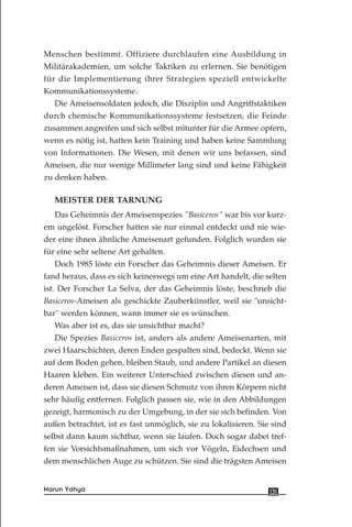 Menschen bestimmt. Offiziere durchlaufen eine Ausbildung in
Militärakademien, um solche Taktiken zu erlernen. Sie benötigen
für die Implementierung ihrer Strategien speziell entwickelte
Kommunikationssysteme.
Die Ameisensoldaten jedoch, die Disziplin und Angriffstaktiken
durch chemische Kommunikationssysteme festsetzen, die Feinde
zusammen angreifen und sich selbst mitunter für die Armee opfern,
wenn es nötig ist, hatten kein Training und haben keine Sammlung
von Informationen. Die Wesen, mit denen wir uns befassen, sind
Ameisen, die nur wenige Millimeter lang sind und keine Fähigkeit
zu denken haben.
MEISTER DER TARNUNG
Das Geheimnis der Ameisenspezies "Basiceros" war bis vor kurz-
em ungelöst. Forscher hatten sie nur einmal entdeckt und nie wie-
der eine ihnen ähnliche Ameisenart gefunden. Folglich wurden sie
für eine sehr seltene Art gehalten.
Doch 1985 löste ein Forscher das Geheimnis dieser Ameisen. Er
fand heraus, dass es sich keineswegs um eine Art handelt, die selten
ist. Der Forscher La Selva, der das Geheimnis löste, beschrieb die
Basiceros-Ameisen als geschickte Zauberkünstler, weil sie "unsicht-
bar" werden können, wann immer sie es wünschen.
Was aber ist es, das sie unsichtbar macht?
Die Spezies Basiceros ist, anders als andere Ameisenarten, mit
zwei Haarschichten, deren Enden gespalten sind, bedeckt. Wenn sie
auf dem Boden gehen, bleiben Staub, und andere Partikel an diesen
Haaren kleben. Ein weiterer Unterschied zwischen diesen und an-
deren Ameisen ist, dass sie diesen Schmutz von ihren Körpern nicht
sehr häufig entfernen. Folglich passen sie, wie in den Abbildungen
gezeigt, harmonisch zu der Umgebung, in der sie sich befinden. Von
außen betrachtet, ist es fast unmöglich, sie zu lokalisieren. Sie sind
selbst dann kaum sichtbar, wenn sie laufen. Doch sogar dabei tref-
fen sie Vorsichtsmaßnahmen, um sich vor Vögeln, Eidechsen und
dem menschlichen Auge zu schützen. Sie sind die trägsten Ameisen
131Harun Yahya
 