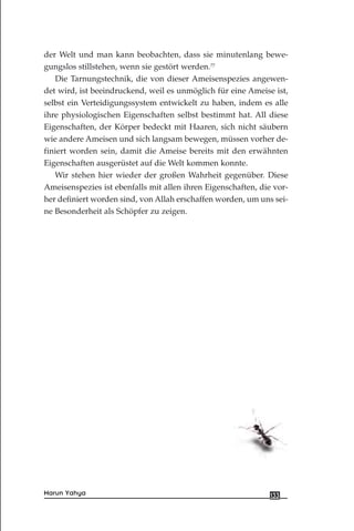 der Welt und man kann beobachten, dass sie minutenlang bewe-
gungslos stillstehen, wenn sie gestört werden.77
Die Tarnungstechnik, die von dieser Ameisenspezies angewen-
det wird, ist beeindruckend, weil es unmöglich für eine Ameise ist,
selbst ein Verteidigungssystem entwickelt zu haben, indem es alle
ihre physiologischen Eigenschaften selbst bestimmt hat. All diese
Eigenschaften, der Körper bedeckt mit Haaren, sich nicht säubern
wie andere Ameisen und sich langsam bewegen, müssen vorher de-
finiert worden sein, damit die Ameise bereits mit den erwähnten
Eigenschaften ausgerüstet auf die Welt kommen konnte.
Wir stehen hier wieder der großen Wahrheit gegenüber. Diese
Ameisenspezies ist ebenfalls mit allen ihren Eigenschaften, die vor-
her definiert worden sind, von Allah erschaffen worden, um uns sei-
ne Besonderheit als Schöpfer zu zeigen.
133Harun Yahya
 