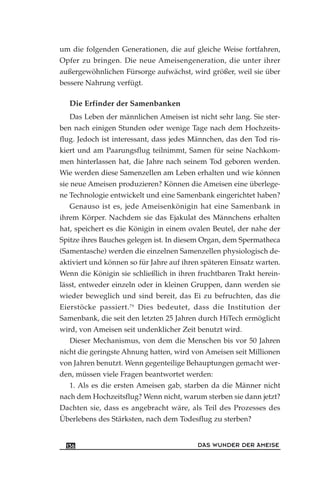 um die folgenden Generationen, die auf gleiche Weise fortfahren,
Opfer zu bringen. Die neue Ameisengeneration, die unter ihrer
außergewöhnlichen Fürsorge aufwächst, wird größer, weil sie über
bessere Nahrung verfügt.
Die Erfinder der Samenbanken
Das Leben der männlichen Ameisen ist nicht sehr lang. Sie ster-
ben nach einigen Stunden oder wenige Tage nach dem Hochzeits-
flug. Jedoch ist interessant, dass jedes Männchen, das den Tod ris-
kiert und am Paarungsflug teilnimmt, Samen für seine Nachkom-
men hinterlassen hat, die Jahre nach seinem Tod geboren werden.
Wie werden diese Samenzellen am Leben erhalten und wie können
sie neue Ameisen produzieren? Können die Ameisen eine überlege-
ne Technologie entwickelt und eine Samenbank eingerichtet haben?
Genauso ist es, jede Ameisenkönigin hat eine Samenbank in
ihrem Körper. Nachdem sie das Ejakulat des Männchens erhalten
hat, speichert es die Königin in einem ovalen Beutel, der nahe der
Spitze ihres Bauches gelegen ist. In diesem Organ, dem Spermatheca
(Samentasche) werden die einzelnen Samenzellen physiologisch de-
aktiviert und können so für Jahre auf ihren späteren Einsatz warten.
Wenn die Königin sie schließlich in ihren fruchtbaren Trakt herein-
lässt, entweder einzeln oder in kleinen Gruppen, dann werden sie
wieder beweglich und sind bereit, das Ei zu befruchten, das die
Eierstöcke passiert.79
Dies bedeutet, dass die Institution der
Samenbank, die seit den letzten 25 Jahren durch HiTech ermöglicht
wird, von Ameisen seit undenklicher Zeit benutzt wird.
Dieser Mechanismus, von dem die Menschen bis vor 50 Jahren
nicht die geringste Ahnung hatten, wird von Ameisen seit Millionen
von Jahren benutzt. Wenn gegenteilige Behauptungen gemacht wer-
den, müssen viele Fragen beantwortet werden:
1. Als es die ersten Ameisen gab, starben da die Männer nicht
nach dem Hochzeitsflug? Wenn nicht, warum sterben sie dann jetzt?
Dachten sie, dass es angebracht wäre, als Teil des Prozesses des
Überlebens des Stärksten, nach dem Todesflug zu sterben?
DAS WUNDER DER AMEISE136
 