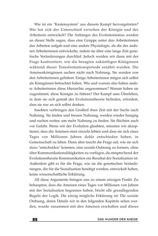 Wie ist ein "Kastensystem" aus diesem Kampf hervorgetreten?
Wie hat sich der Unterschied zwischen der Königin und der
Arbeiterin entwickelt? Die Anhänger des Evolutionismus werden
an dieser Stelle sagen, dass eine Gruppe unter den Arbeiterinnen
das Arbeiten aufgab und eine andere Physiologie, als die der ande-
ren Arbeiterinnen entwickelte, indem sie über eine lange Zeit gene-
tische Veränderungen durchlief. Jedoch werden wir dann mit der
Frage konfrontiert, wie die besagten zukünftigen Königinnen
während dieser Transformationsperiode ernährt wurden. Die
Ameisenköniginnen suchen nicht nach Nahrung. Sie werden von
den Arbeiterinnen gefüttert. Einige Arbeiterinnen mögen sich selbst
als Königinnen betrachtet haben. Wie und warum also haben ande-
re Arbeiterinnen diese Hierarchie angenommen? Warum haben sie
zugestimmt, diese Königin zu füttern? Der Kampf ums Überleben,
in dem sie sich gemäß der Evolutionstheorie befinden, erfordert,
dass sie nur an sich selbst denken.
Insekten verbringen den Großteil ihrer Zeit mit der Suche nach
Nahrung. Sie finden und fressen Nahrung, werden wieder hungrig
und suchen weiter, um mehr Nahrung zu finden. Sie flüchten auch
vor Gefahr. Wenn wir der Evolution glaubten, müssten wir akzep-
tieren, dass die Ameisen einst einzeln lebten und dass sie sich eines
Tages vor Millionen Jahren dafür entschieden haben, in
Gemeinschaft zu leben. Dann aber taucht die Frage auf, wie sie sich
dazu "entscheiden" konnten, eine soziale Ordnung zu formen, ohne
über Kommunikationsfähigkeiten zu verfügen, da entsprechend der
Evolutionstheorie Kommunikation ein Resultat der Sozialisation ist.
Außerdem gibt es für die Frage, wie sie die genetischen Verände-
rungen, die für die Sozialisation benötigt werden, entwickelt haben,
keine wissenschaftliche Erklärung.
All diese Argumente bringen uns zu einem einzigen Punkt: Zu
behaupten, dass die Ameisen eines Tages vor Millionen von Jahren
mit der Sozialisation begonnen haben, bricht alle grundlegenden
Regeln der Logik. Die einzig mögliche Erklärung ist: Die soziale
Ordnung, deren Details wir in den folgenden Kapiteln sehen wer-
den, wurde zusammen mit den Ameisen erschaffen und dieses
DAS WUNDER DER AMEISE12
 