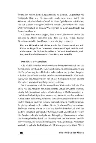 freundlich halten, keine Kapazität hat, zu denken. Ungeachtet wie
fortgeschritten die Technologie auch sein mag, wird die
Wissenschaft niemals den Grund für diese Opferbereitschaft finden,
die von diesem winzigen Geschöpf ausgeht. Außerdem steht diese
Opferbereitschaft im totalen Widerspruch zu den Grundregeln der
Evolutionstheorie.
All diese Beispiele zeigen, dass diese Lebewesen durch die
Eingebung Allahs handeln und dass sie ihm folgen. Dieses
Geheimnis wird in den Quranversen wie folgt erläutert:
Und vor Allah wirft sich nieder, was in den Himmeln und was auf
Erden ist, körperliche Lebewesen ebenso wie Engel, und sie sind
nicht zu stolz. Sie fürchten ihren Herrn, Der hoch über ihnen ist, und
tun, was ihnen befohlen wird. (Sure 16:49, 50 – an-Nahl)
Der Schatz der Ameisen
Alle Aktivitäten der Ameisenkolonie konzentrieren sich auf die
Königin und ihre Eier. Die Ameisen behandeln ihre Königinnen, die
die Fortpflanzung ihrer Kolonien sicherstellen, mit großem Respekt.
Alle ihre Bedürfnisse werden durch Arbeiterinnen erfüllt. Das wich-
tigste, was die Arbeiterinnen tun ist, der Königin zu dienen und ihr
Überleben und das ihrer Babys sicherzustellen.
Die Ameiseneier sind die wertvollsten Schätze der Kolonie. Das
erste, was die Ameisen tun, wenn sie ihre Larven in Gefahr wähnen,
ist, die Babys zu einem sicheren Ort zu bringen. Da Babyameisen je-
doch innerhalb einiger Stunden sterben, wenn sie mit der trockenen
Außenluft in Berührung kommen, versuchen Arbeiterinnen die Luft
in den Räumen, in denen sich die Larven befinden, feucht zu halten.
Es gibt verschiedene Techniken, die sie für diesen Zweck einsetzen.
Sie bauen sie ihre Nester so, dass die Feuchtigkeit der Luft und des
Bodens innerhalb erträglicher Grenzen bleibt. Zusätzlich bewegen
die Ameisen, die die Aufgabe der Babypflege übernommen haben,
die Brut regelmäßig durch das dichte System der Räume auf und ab.
Sie versuchen, für sie das bestmögliche Klima zu finden. Außerdem
verändern sich die Bedürfnisse der Brut entsprechend ihres Alters.
DAS WUNDER DER AMEISE140
 