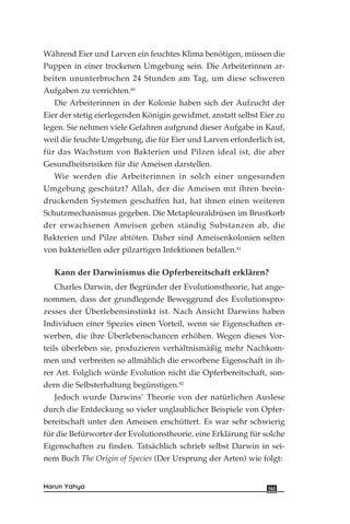 Während Eier und Larven ein feuchtes Klima benötigen, müssen die
Puppen in einer trockenen Umgebung sein. Die Arbeiterinnen ar-
beiten ununterbrochen 24 Stunden am Tag, um diese schweren
Aufgaben zu verrichten.80
Die Arbeiterinnen in der Kolonie haben sich der Aufzucht der
Eier der stetig eierlegenden Königin gewidmet, anstatt selbst Eier zu
legen. Sie nehmen viele Gefahren aufgrund dieser Aufgabe in Kauf,
weil die feuchte Umgebung, die für Eier und Larven erforderlich ist,
für das Wachstum von Bakterien und Pilzen ideal ist, die aber
Gesundheitsrisiken für die Ameisen darstellen.
Wie werden die Arbeiterinnen in solch einer ungesunden
Umgebung geschützt? Allah, der die Ameisen mit ihren beein-
druckenden Systemen geschaffen hat, hat ihnen einen weiteren
Schutzmechanismus gegeben. Die Metapleuraldrüsen im Brustkorb
der erwachsenen Ameisen geben ständig Substanzen ab, die
Bakterien und Pilze abtöten. Daher sind Ameisenkolonien selten
von bakteriellen oder pilzartigen Infektionen befallen.81
Kann der Darwinismus die Opferbereitschaft erklären?
Charles Darwin, der Begründer der Evolutionstheorie, hat ange-
nommen, dass der grundlegende Beweggrund des Evolutionspro-
zesses der Überlebensinstinkt ist. Nach Ansicht Darwins haben
Individuen einer Spezies einen Vorteil, wenn sie Eigenschaften er-
werben, die ihre Überlebenschancen erhöhen. Wegen dieses Vor-
teils überleben sie, produzieren verhältnismäßig mehr Nachkom-
men und verbreiten so allmählich die erworbene Eigenschaft in ih-
rer Art. Folglich würde Evolution nicht die Opferbereitschaft, son-
dern die Selbsterhaltung begünstigen.82
Jedoch wurde Darwins’ Theorie von der natürlichen Auslese
durch die Entdeckung so vieler unglaublicher Beispiele von Opfer-
bereitschaft unter den Ameisen erschüttert. Es war sehr schwierig
für die Befürworter der Evolutionstheorie, eine Erklärung für solche
Eigenschaften zu finden. Tatsächlich schrieb selbst Darwin in sei-
nem Buch The Origin of Species (Der Ursprung der Arten) wie folgt:
141Harun Yahya
 