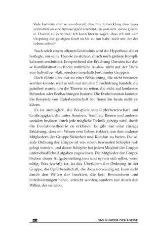 Viele Instinkte sind so wundervoll, dass ihre Entwicklung dem Leser
vermutlich als eine Schwierigkeit erscheint, die ausreicht, meine gesam-
te Theorie zu zerstören. Ich kann hierzu sagen, dass ich mit dem
Ursprung der geistigen Kraft nichts zu tun habe, noch mit der des
Lebens selbst.83
Nach solch einem offenen Geständnis wird die Hypothese, die er
festlegte, um seine Theorie zu stützen, durch noch größere Kompli-
kationen erschüttert. Entsprechend der Erklärung Darwins für die-
se Konfliktsituation findet natürliche Auslese nicht auf der Ebene
von Individuen statt, sondern innerhalb bestimmter Gruppen.
Doch führte dies nur zu einer Behauptung, die nicht bewiesen
werden konnte, weil es sich nur um eine Einschätzung handelt, die
geäußert wurde, um die Theorie zu retten, die nicht auf konkreten
Befunden oder Beobachtungen basierte. Die Evolutionisten konnten
die Beispiele von Opferbereitschaft bei Tieren bis heute nicht er-
klären.
Es ist unmöglich, die Beispiele von Opferbereitschaft und
Großzügigkeit, die unter Ameisen, Termiten, Bienen und anderen
sozialen Insekten durch jede mögliche Technik gezeigt wird, durch
die Evolutionstheorie zu erklären. Es gibt nur eine einzige
Erklärung, dass ein Wesen sein Leben riskiert, um den anderen
Mitgliedern der Gruppe Sicherheit und Komfort zu bieten: Die so-
ziale Ordnung der Gruppe ist von einem bewussten Schöpfer fest-
gelegt worden, und dieser Schöpfer hat jedem Mitglied der Gruppe
unterschiedliche Aufgaben zugewiesen. Die Mitglieder der Gruppe
bleiben dieser Aufgabenteilung treu und opfern sich selbst, wenn
nötig. Was wichtig ist, ist das Überleben der Ordnung in der
Gruppe; die Opferbereitschaft, die dazu notwendig ist, kann nicht
durch den Willen der Insekten, die kein Bewusstsein und
Urteilsvermögen haben, erreicht werden, sondern nur durch den
Willen, der sie lenkt.
DAS WUNDER DER AMEISE142
 