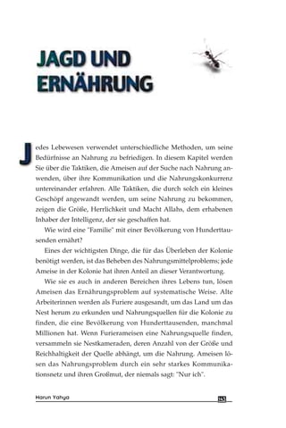 edes Lebewesen verwendet unterschiedliche Methoden, um seine
Bedürfnisse an Nahrung zu befriedigen. In diesem Kapitel werden
Sie über die Taktiken, die Ameisen auf der Suche nach Nahrung an-
wenden, über ihre Kommunikation und die Nahrungskonkurrenz
untereinander erfahren. Alle Taktiken, die durch solch ein kleines
Geschöpf angewandt werden, um seine Nahrung zu bekommen,
zeigen die Größe, Herrlichkeit und Macht Allahs, dem erhabenen
Inhaber der Intelligenz, der sie geschaffen hat.
Wie wird eine "Familie" mit einer Bevölkerung von Hunderttau-
senden ernährt?
Eines der wichtigsten Dinge, die für das Überleben der Kolonie
benötigt werden, ist das Beheben des Nahrungsmittelproblems; jede
Ameise in der Kolonie hat ihren Anteil an dieser Verantwortung.
Wie sie es auch in anderen Bereichen ihres Lebens tun, lösen
Ameisen das Ernährungsproblem auf systematische Weise. Alte
Arbeiterinnen werden als Furiere ausgesandt, um das Land um das
Nest herum zu erkunden und Nahrungsquellen für die Kolonie zu
finden, die eine Bevölkerung von Hunderttausenden, manchmal
Millionen hat. Wenn Furierameisen eine Nahrungsquelle finden,
versammeln sie Nestkameraden, deren Anzahl von der Größe und
Reichhaltigkeit der Quelle abhängt, um die Nahrung. Ameisen lö-
sen das Nahrungsproblem durch ein sehr starkes Kommunika-
tionsnetz und ihren Großmut, der niemals sagt: "Nur ich".
143Harun Yahya
 