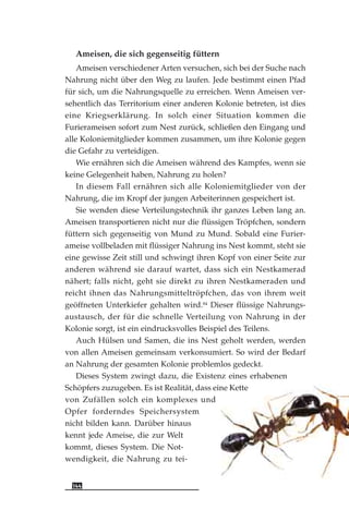 Ameisen, die sich gegenseitig füttern
Ameisen verschiedener Arten versuchen, sich bei der Suche nach
Nahrung nicht über den Weg zu laufen. Jede bestimmt einen Pfad
für sich, um die Nahrungsquelle zu erreichen. Wenn Ameisen ver-
sehentlich das Territorium einer anderen Kolonie betreten, ist dies
eine Kriegserklärung. In solch einer Situation kommen die
Furierameisen sofort zum Nest zurück, schließen den Eingang und
alle Koloniemitglieder kommen zusammen, um ihre Kolonie gegen
die Gefahr zu verteidigen.
Wie ernähren sich die Ameisen während des Kampfes, wenn sie
keine Gelegenheit haben, Nahrung zu holen?
In diesem Fall ernähren sich alle Koloniemitglieder von der
Nahrung, die im Kropf der jungen Arbeiterinnen gespeichert ist.
Sie wenden diese Verteilungstechnik ihr ganzes Leben lang an.
Ameisen transportieren nicht nur die flüssigen Tröpfchen, sondern
füttern sich gegenseitig von Mund zu Mund. Sobald eine Furier-
ameise vollbeladen mit flüssiger Nahrung ins Nest kommt, steht sie
eine gewisse Zeit still und schwingt ihren Kopf von einer Seite zur
anderen während sie darauf wartet, dass sich ein Nestkamerad
nähert; falls nicht, geht sie direkt zu ihren Nestkameraden und
reicht ihnen das Nahrungsmitteltröpfchen, das von ihrem weit
geöffneten Unterkiefer gehalten wird.84
Dieser flüssige Nahrungs-
austausch, der für die schnelle Verteilung von Nahrung in der
Kolonie sorgt, ist ein eindrucksvolles Beispiel des Teilens.
Auch Hülsen und Samen, die ins Nest geholt werden, werden
von allen Ameisen gemeinsam verkonsumiert. So wird der Bedarf
an Nahrung der gesamten Kolonie problemlos gedeckt.
Dieses System zwingt dazu, die Existenz eines erhabenen
Schöpfers zuzugeben. Es ist Realität, dass eine Kette
von Zufällen solch ein komplexes und
Opfer forderndes Speichersystem
nicht bilden kann. Darüber hinaus
kennt jede Ameise, die zur Welt
kommt, dieses System. Die Not-
wendigkeit, die Nahrung zu tei-
144
 