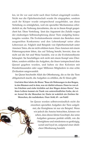 len, ist ihr vor und nicht nach ihrer Geburt eingeimpft worden.
Nicht nur die Opferbereitschaft wurde ihr eingegeben, sondern
auch ihr Körper wurde entsprechend ausgebildet, um diese
Verteilung zu ermöglichen, weil ein spezieller Mechanismus erfor-
derlich ist, die Nahrung darzubieten, die sie in ihrem Kropf gespei-
chert hat. Diese Verteilung lässt das Argument des Zufalls wegen
der eindeutigen Selbstaufopferung dieser Tiere endgültig bedeu-
tungslos werden. Die Evolutionstheorie nimmt das Bestehen einer
ausgereiften Konkurrenz und den Lebenskampf unter allen
Lebewesen an. Folglich sind Beispiele von Opferbereitschaft unter
Ameisen Taten, die sie nicht erklären kann. Dass Ameisen mit einem
Fütterungssystem leben, das auf Teilung beruht, beweist, dass sie
nicht auf die Art und Weise handeln, wie es die Evolutionstheorie
behauptet. Sie beschäftigen sich nicht mit einem Kampf ums Über-
leben, sondern erfüllen die Aufgaben, die ihnen (entsprechend dem
Quran) gegeben wurden, und haben sie ihre Kolonien mit
Hunderttausenden oder sogar Millionen Mitgliedern in eine echte
Zivilisation umgewandelt.
Im Quran beschreibt Allah die Offenbarung, die es für die Tiere
obligatorisch macht, die Aufgaben zu erfüllen, die Er ihnen gibt:
Und dein Herr lehrte die Biene: "Baue dir Wohnungen in den Bergen,
in den Bäumen und in dem, was sie (dafür) erbauen. Dann iss von al-
len Früchten und ziehe leichthin auf den Wegen deines Herrn." Aus
ihren Leibern kommt ein Trank von unterschiedlicher Farbe, der ei-
ne Arznei für die Menschen ist. Darin ist wahrlich ein Zeichen für
Menschen, die nachdenken. (Sure 16:68, 69 – an-Nahl)
Im Quran werden selbstverständlich nicht die
einzelnen speziellen Aufgaben der Tiere aufgeli-
stet; die Honigbiene ist nur ein Beispiel. Wenn
wir jedoch die Ameise betrachten, können wir
sehen, dass dieses kleine Geschöpf, das seine
Aufgaben genauso perfekt erfüllt, wie die
Honigbiene und mindestens so großzügig,
sozial und loyal ist, aufgrund einer ähnli-
chen Offenbarung handelt.
145
 