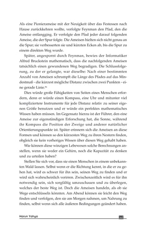 Als eine Pionierameise mit der Neuigkeit über das Festessen nach
Hause zurückkehren wollte, verfolgte Feynman den Pfad, den die
Ameise entlangging. Er verfolgte den Pfad jeder darauf folgenden
Ameise, die der Spur folgte. Die Ameisen hielten sich nicht genau an
die Spur; sie verbesserten sie und kürzten Ecken ab, bis die Spur zu
einem direkten Weg wurde.
Später, angespornt durch Feynman, bewies der Informatiker
Alfred Bruckstein mathematisch, dass die nachfolgenden Ameisen
tatsächlich einen gewundenen Weg begradigen. Die Schlussfolge-
rung, zu der er gelangte, war dieselbe: Nach einer bestimmten
Anzahl von Ameisen schrumpft die Länge des Pfades auf das Min-
destmaß - die kürzest mögliche Distanz zwischen zwei Punkten - ei-
ne gerade Linie.86
Dies würde große Fähigkeiten von Seiten eines Menschen erfor-
dern, denn er würde einen Kompass, eine Uhr und mitunter viel
kompliziertere Instrumente für jede Distanz relativ zu seiner eige-
nen Größe benutzen und er würde ein perfektes mathematisches
Wissen haben müssen. Im Gegensatz hierzu ist der Führer, den eine
Ameise zur eigenständigen Erforschung hat, die Sonne, während
ihr Kompass die Position der Zweige und anderer natürlicher
Orientierungspunkte ist. Später erinnern sich die Ameisen an diese
Formen und können so den kürzesten Weg zu ihren Nestern finden,
obgleich sie kein vorheriges Wissen über diesen Weg gehabt haben.
Wie können diese winzigen Lebewesen solche Berechnungen an-
stellen, wenn sie weder ein Gehirn, noch die Kapazität zu denken
und zu urteilen haben?
Stellen Sie sich vor, dass sie einen Menschen in einem unbekann-
ten Wald lassen. Selbst wenn er die Richtung kennt, in die er zu ge-
hen hat, wird es schwer für ihn sein, seinen Weg zu finden und er
wird sich wahrscheinlich verirren. Zwischenzeitlich wird es für ihn
notwendig sein, sich sorgfältig umzuschauen und zu überlegen,
welches der beste Weg ist. Doch die Ameisen handeln, als ob sie
Wege entschlüsseln könnten. Am Abend können sie leicht den Weg
finden und verfolgen, den sie am Morgen nahmen, um Nahrung zu
finden, selbst wenn sich alle äußeren Bedingungen geändert haben.
149Harun Yahya
 