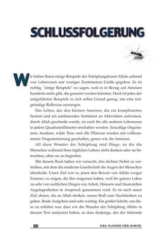 ir haben Ihnen einige Beispiele der Schöpfungskunst Allahs anhand
von Lebewesen nur weniger Zentimetern Größe gegeben. Es ist
richtig, "einige Beispiele" zu sagen, weil es in Bezug auf Ameisen
hunderte mehr gibt, die genannt werden könnten. Doch ist jedes der
aufgeführten Beispiele in sich selbst Grund genug, um eine tief-
gründige Reflexion anzuregen.
Das Leben, das den kleinen Ameisen, die ein kompliziertes
System und ein umfassendes Sortiment an Aktivitäten aufweisen,
durch Allah geschenkt wurde, ist auch für alle anderen Lebewesen
in jedem Quadratmillimeter erschaffen worden. Einzellige Organis-
men, Insekten, wilde Tiere und alle Pflanzen werden mit vollkom-
mener Programmierung geschaffen, genau wie die Ameisen.
All diese Wunder der Schöpfung sind Dinge, an die die
Menschen während ihres täglichen Lebens nicht denken oder sie be-
trachten, ohne sie zu begreifen.
Mit diesem Buch haben wir versucht, den dichten Nebel zu ver-
treiben, mit dem die moderne Gesellschaft die Augen der Menschen
überdeckt. Unser Ziel war es, jenen den Beweis von Allahs ewiger
Existenz zu zeigen, die Ihn vergessen haben, weil ihr ganzes Leben
zu sehr von weltlichen Dingen wie Arbeit, Häusern und finanziellen
Angelegenheiten in Anspruch genommen wird. Es ist auch unser
Ziel, denen, die an Allah denken, neuen Stoff zum Nachdenken zu
geben. Beide Aufgaben sind sehr wichtig. Ein großer Schritt, um die-
se zu erfüllen war, dass wir die Wunder der Schöpfung Allahs in
diesem Text analysiert haben, so dass derjenige, der der führende
DAS WUNDER DER AMEISE152
 