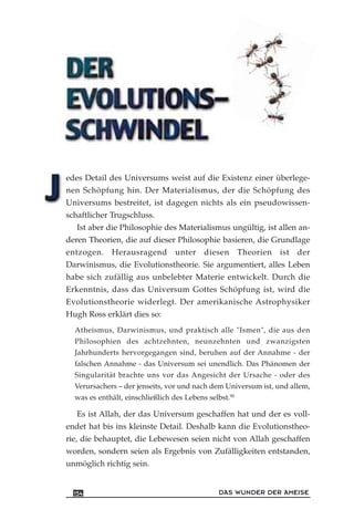 edes Detail des Universums weist auf die Existenz einer überlege-
nen Schöpfung hin. Der Materialismus, der die Schöpfung des
Universums bestreitet, ist dagegen nichts als ein pseudowissen-
schaftlicher Trugschluss.
Ist aber die Philosophie des Materialismus ungültig, ist allen an-
deren Theorien, die auf dieser Philosophie basieren, die Grundlage
entzogen. Herausragend unter diesen Theorien ist der
Darwinismus, die Evolutionstheorie. Sie argumentiert, alles Leben
habe sich zufällig aus unbelebter Materie entwickelt. Durch die
Erkenntnis, dass das Universum Gottes Schöpfung ist, wird die
Evolutionstheorie widerlegt. Der amerikanische Astrophysiker
Hugh Ross erklärt dies so:
Atheismus, Darwinismus, und praktisch alle "Ismen", die aus den
Philosophien des achtzehnten, neunzehnten und zwanzigsten
Jahrhunderts hervorgegangen sind, beruhen auf der Annahme - der
falschen Annahme - das Universum sei unendlich. Das Phänomen der
Singularität brachte uns vor das Angesicht der Ursache - oder des
Verursachers – der jenseits, vor und nach dem Universum ist, und allem,
was es enthält, einschließlich des Lebens selbst.90
Es ist Allah, der das Universum geschaffen hat und der es voll-
endet hat bis ins kleinste Detail. Deshalb kann die Evolutionstheo-
rie, die behauptet, die Lebewesen seien nicht von Allah geschaffen
worden, sondern seien als Ergebnis von Zufälligkeiten entstanden,
unmöglich richtig sein.
DAS WUNDER DER AMEISE154
 