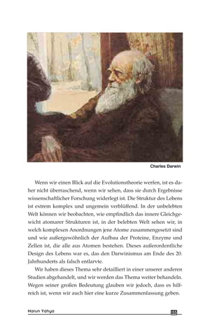 Wenn wir einen Blick auf die Evolutionstheorie werfen, ist es da-
her nicht überraschend, wenn wir sehen, dass sie durch Ergebnisse
wissenschaftlicher Forschung widerlegt ist. Die Struktur des Lebens
ist extrem komplex und ungemein verblüffend. In der unbelebten
Welt können wir beobachten, wie empfindlich das innere Gleichge-
wicht atomarer Strukturen ist, in der belebten Welt sehen wir, in
welch komplexen Anordnungen jene Atome zusammengesetzt sind
und wie außergewöhnlich der Aufbau der Proteine, Enzyme und
Zellen ist, die alle aus Atomen bestehen. Dieses außerordentliche
Design des Lebens war es, das den Darwinismus am Ende des 20.
Jahrhunderts als falsch entlarvte.
Wir haben dieses Thema sehr detailliert in einer unserer anderen
Studien abgehandelt, und wir werden das Thema weiter behandeln.
Wegen seiner großen Bedeutung glauben wir jedoch, dass es hilf-
reich ist, wenn wir auch hier eine kurze Zusammenfassung geben.
155Harun Yahya
Charles Darwin
 