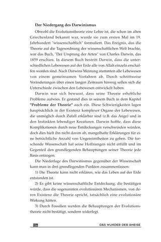 Der Niedergang des Darwinismus
Obwohl die Evolutionstheorie eine Lehre ist, die schon im alten
Griechenland bekannt war, wurde sie zum ersten Mal im 19.
Jahrhundert "wissenschaftlich" formuliert. Das Ereignis, das die
Theorie auf die Tagesordnung der wissenschaftlichen Welt brachte,
war das Buch, "Der Ursprung der Arten" von Charles Darwin, das
1859 erschien. In diesem Buch bestritt Darwin, dass die unter-
schiedlichen Lebewesen auf der Erde alle von Allah einzeln erschaf-
fen worden sind. Nach Darwins Meinung stammten alle Lebewesen
von einem gemeinsamen Vorfahren ab. Durch schrittweise
Veränderungen über einen langen Zeitraum hinweg sollen sich die
Unterschiede zwischen den Lebewesen entwickelt haben.
Darwin war sich bewusst, dass seine Theorie erhebliche
Probleme aufwies. Er gestand dies in seinem Buch in dem Kapitel
"Probleme der Theorie" auch ein. Diese Schwierigkeiten lagen
hauptsächlich in der Existenz komplexer Organe der Lebewesen,
die unmöglich durch Zufall erklärbar sind (z.B. das Auge) und in
den Instinkten lebendiger Kreaturen. Darwin hoffte, dass diese
Komplikationen durch neue Entdeckungen verschwinden würden,
doch dies hielt ihn nicht davon ab, mangelhafte Erklärungen für ei-
ne beträchtliche Anzahl von Ungereimtheiten zu geben. Die for-
schende Wissenschaft hat seine Hoffnungen nicht erfüllt und im
Gegenteil den grundlegenden Behauptungen seiner Theorie jede
Basis entzogen.
Die Niederlage des Darwinismus gegenüber der Wissenschaft
kann man in drei grundlegenden Punkten zusammenfassen:
1) Die Theorie kann nicht erklären, wie das Leben auf der Erde
entstanden ist.
2) Es gibt keine wissenschaftliche Entdeckung, die bestätigen
würde, dass die sogenannten evolutionären Mechanismen, von de-
ren Existenz die Theorie spricht, tatsächlich eine evolutionäre
Wirkung hätten.
3) Durch Fossilien werden die Behauptungen der Evolutions-
theorie nicht bestätigt, sondern widerlegt.
DAS WUNDER DER AMEISE156
 