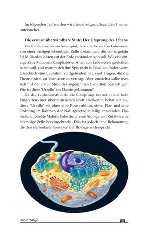 Im folgenden Teil werden wir diese drei grundlegenden Themen
untersuchen.
Die erste unüberwindbare Stufe: Der Ursprung des Lebens
Die Evolutionstheorie behauptet, dass alle Arten von Lebewesen
von einer einzigen lebendigen Zelle abstammen, die vor ungefähr
3.8 Milliarden Jahren auf der Erde entstanden sein soll. Wie eine ein-
zige Zelle Millionen komplizierter Arten von Lebewesen geschaffen
haben soll, und warum sich ihre Spur nicht in Fossilien findet, wenn
tatsächlich eine Evolution stattgefunden hat, sind Fragen, die die
Theorie nicht zu beantworten vermag. Aber zunächst sollte man
sich mit der ersten Stufe der sogenannten Evolution beschäftigen:
Wie ist diese "Urzelle" ins Dasein gekommen?
Da die Evolutionstheorie die Schöpfung bestreitet und kein
Eingreifen einer übernatürlichen Kraft anerkennt, behauptet sie,
diese "Urzelle" sei ohne eine Konstruktion, einen Plan und eine
Ordnung im Rahmen der Naturgesetze zufällig entstanden. Das
hieße, unbelebte Materie habe durch eine Abfolge von Zufällen eine
lebendige Zelle hervorgebracht. Dies ist jedoch eine Behauptung,
die den elementaren Gesetzen der Biologie widerspricht.
157Harun Yahya
 