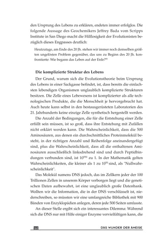 den Ursprung des Lebens zu erklären, endeten immer erfolglos. Die
folgende Aussage des Geochemikers Jeffrey Bada vom Scripps
Institute in San Diego macht die Hilflosigkeit der Evolutionisten be-
züglich dieses Engpasses deutlich:
Heutzutage, am Ende des 20 Jh. stehen wir immer noch demselben größ-
ten ungelösten Problem gegenüber, das uns zu Beginn des 20 Jh. kon-
frontierte: Wie begann das Leben auf der Erde?95
Die komplizierte Struktur des Lebens
Der Grund, warum sich die Evolutionstheorie beim Ursprung
des Lebens in einer Sackgasse befindet, ist, dass bereits die einfach-
sten lebendigen Organismen unglaublich komplizierte Strukturen
besitzen. Die Zelle eines Lebewesens ist komplizierter als alle tech-
nologischen Produkte, die die Menschheit je hervorgebracht hat.
Auch heute kann selbst in den bestausgerüsteten Laboratorien des
21. Jahrhunderts keine einzige Zelle synthetisch hergestellt werden.
Die Anzahl der Bedingungen, die für die Entstehung einer Zelle
erfüllt sein müssen, ist so groß, dass ihre Entstehung mit Zufällen
nicht erklärt werden kann. Die Wahrscheinlichkeit, dass die 500
Aminosäuren, aus denen ein durchschnittliches Proteinmolekül be-
steht, in der richtigen Anzahl und Reihenfolge aneinandergefügt
sind, plus die Wahrscheinlichkeit, dass all die enthaltenen Ami-
nosäuren ausschließlich linksdrehend sind und durch Peptidbin-
dungen verbunden sind, ist 10950
zu 1. In der Mathematik gelten
Wahrscheinlichkeiten, die kleiner als 1 zu 1050
sind, als "Nullwahr-
scheinlichkeit".
Das Molekül namens DNS jedoch, das im Zellkern jeder der 100
Trillionen Zellen in unserem Körper verborgen liegt und die geneti-
schen Daten aufbewahrt, ist eine unglaublich große Datenbank.
Wollten wir die Information, die in der DNS verschlüsselt ist, nie-
derschreiben, so müssten wir eine umfangreiche Bibliothek mit 900
Bänden von Enzyklopädien anlegen, deren jede 500 Seiten umfasste.
An dieser Stelle ergibt sich ein interessantes Dilemma: Während
sich die DNS nur mit Hilfe einiger Enzyme vervielfältigen kann, die
DAS WUNDER DER AMEISE160
 