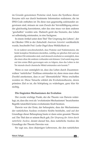 im Grunde genommen Proteine sind, kann die Synthese dieser
Enzyme sich nur durch bestimmte Information realisieren, die im
DNS Code enthalten ist: Da diese nun gegenseitig aufeinander an-
gewiesen sind, müssen sie zum Zweck der Vervielfältigung entwe-
der gleichzeitig koexistieren, oder das eine muss vor dem anderen
"geschaffen" worden sein. Dadurch gerät das Szenario, das Leben
sei selbständig entstanden, in eine Sackgasse.
In einem Artikel unter dem Titel "Der Ursprung des Lebens", der
im Oktober 1994 in der Zeitschrift American Scientist veröffentlicht
wurde, beschreibt Prof. Leslie Orgel diese Wirklichkeit so:
Es ist äußerst unwahrscheinlich, dass Proteine und Nukleinsäuren, die
beide komplexe Strukturen darstellen, zufällig zur gleichen Zeit und am
gleichen Ort entstanden sind, und dennoch erscheint es unmöglich, dass
die einen ohne die anderen vorhanden sein können. Und somit mag man
auf den ersten Blick gezwungen sein zu folgern, dass das Leben in der
Tat niemals durch chemische Mittel entstanden sein konnte.96
Wenn es nun unmöglich ist, dass das Leben durch Zusammen-
wirken "natürlicher" Einflüsse entstanden ist, dann muss man ohne
Zweifel anerkennen, dass es auf "übernatürliche" Weise erschaffen
worden ist. Diese Tatsache erklärt die Evolutionstheorie, deren
primäres Ziel es ist, die Schöpfung zu widerlegen, ganz klar für
nichtig.
Die fingierten Mechanismen der Evolution
Der zweite wichtige Punkt, der die Theorie von Darwin wider-
legt, ist, dass die zwei als "evolutionäre Mechanismen" bezeichneten
Begriffe tatsächlich keine evolutionäre Kraft besitzen.
Darwin war der Erste, der behauptete, dass der Mechanismus
der natürlichen Auslese evolutive Kräfte beinhalte, und auf der
Grundlage dieser Behauptung baute er dann seine gesamte Theorie
auf. Der Titel den er seinem Buch gab, Der Ursprung der Arten durch
natürliche Auslese, deutet darauf hin, dass natürliche Auslese die
Grundlage der Theorie Darwins war.
Sie sagt aus, dass diejenigen Lebewesen, die den natürlichen
161Harun Yahya
 