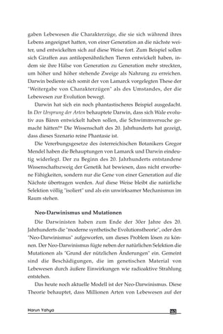 gaben Lebewesen die Charakterzüge, die sie sich während ihres
Lebens angeeignet hatten, von einer Generation an die nächste wei-
ter, und entwickelten sich auf diese Weise fort. Zum Beispiel sollen
sich Giraffen aus antilopenähnlichen Tieren entwickelt haben, in-
dem sie ihre Hälse von Generation zu Generation mehr streckten,
um höher und höher stehende Zweige als Nahrung zu erreichen.
Darwin bediente sich somit der von Lamarck vorgelegten These der
"Weitergabe von Charakterzügen" als des Umstandes, der die
Lebewesen zur Evolution bewegt.
Darwin hat sich ein noch phantastischeres Beispiel ausgedacht.
In Der Ursprung der Arten behauptete Darwin, dass sich Wale evolu-
tiv aus Bären entwickelt haben sollen, die Schwimmversuche ge-
macht hätten!98
Die Wissenschaft des 20. Jahrhunderts hat gezeigt,
dass dieses Szenario reine Phantasie ist.
Die Vererbungsgesetze des österreichischen Botanikers Gregor
Mendel haben die Behauptungen von Lamarck und Darwin eindeu-
tig widerlegt. Der zu Beginn des 20. Jahrhunderts entstandene
Wissenschaftszweig der Genetik hat bewiesen, dass nicht erworbe-
ne Fähigkeiten, sondern nur die Gene von einer Generation auf die
Nächste übertragen werden. Auf diese Weise bleibt die natürliche
Selektion völlig "isoliert" und als ein unwirksamer Mechanismus im
Raum stehen.
Neo-Darwinismus und Mutationen
Die Darwinisten haben zum Ende der 30er Jahre des 20.
Jahrhunderts die "moderne synthetische Evolutionstheorie", oder den
"Neo-Darwinismus" aufgeworfen, um dieses Problem lösen zu kön-
nen. Der Neo-Darwinismus fügte neben der natürlichen Selektion die
Mutationen als "Grund der nützlichen Änderungen" ein. Gemeint
sind die Beschädigungen, die im genetischen Material von
Lebewesen durch äußere Einwirkungen wie radioaktive Strahlung
entstehen.
Das heute noch aktuelle Modell ist der Neo-Darwinismus. Diese
Theorie behauptet, dass Millionen Arten von Lebewesen auf der
163Harun Yahya
 