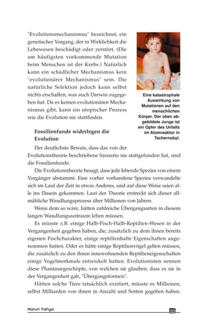 "Evolutionsmechanismus" bezeichnet, ein
genetischer Vorgang, der in Wirklichkeit die
Lebewesen beschädigt oder zerstört. (Die
am häufigsten vorkommende Mutation
beim Menschen ist der Krebs.) Natürlich
kann ein schädlicher Mechanismus kein
"evolutionärer Mechanismus" sein. Die
natürliche Selektion jedoch kann selbst
nichts erschaffen, was auch Darwin zugege-
ben hat. Da es keinen evolutionären Mecha-
nismus gibt, kann ein utopischer Prozess
wie die Evolution nie stattfinden.
Fossilienfunde widerlegen die
Evolution
Der deutlichste Beweis, dass das von der
Evolutionstheorie beschriebene Szenario nie stattgefunden hat, sind
die Fossilienfunde.
Die Evolutionstheorie besagt, dass jede lebende Spezies von einem
Vorgänger abstammt. Eine vorher vorhandene Spezies verwandelte
sich im Lauf der Zeit in etwas Anderes, und auf diese Weise seien al-
le ins Dasein gekommen. Laut der Theorie erstreckt sich dieser all-
mähliche Wandlungsprozess über Millionen von Jahren.
Wenn dem so wäre, hätten zahlreiche Übergangsarten in diesem
langen Wandlungszeitraum leben müssen.
Es müsste z.B. einige Halb-Fisch-Halb-Reptilien-Wesen in der
Vergangenheit gegeben haben, die, zusätzlich zu dem ihnen bereits
eigenen Fischcharakter, einige reptilienhafte Eigenschaften ange-
nommen hatten. Oder es hätte einige Reptilienvögel geben müssen,
die zusätzlich zu den ihnen innewohnenden Reptilieneigenschaften
einige Vogelmerkmale entwickelt hatten. Evolutionisten nennen
diese Phantasiegeschöpfe, von welchen sie glauben, dass es sie in
der Vergangenheit gab, "Übergangsformen".
Hätten solche Tiere tatsächlich existiert, müsste es Millionen,
selbst Milliarden von ihnen in Anzahl und Sorten gegeben haben.
165Harun Yahya
Eine katastrophale
Auswirkung von
Mutationen auf den
menschlichen
Körper. Der oben ab-
gebildete Junge ist
ein Opfer des Unfalls
im Atomreaktor in
Tschernobyl.
 