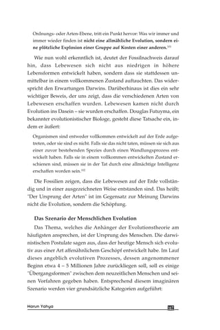 Ordnungs- oder Arten-Ebene, tritt ein Punkt hervor: Was wir immer und
immer wieder finden ist nicht eine allmähliche Evolution, sondern ei-
ne plötzliche Explosion einer Gruppe auf Kosten einer anderen.101
Wie nun wohl erkenntlich ist, deutet der Fossilnachweis darauf
hin, dass Lebewesen sich nicht aus niedrigen in höhere
Lebensformen entwickelt haben, sondern dass sie stattdessen un-
mittelbar in einem vollkommenen Zustand auftauchten. Das wider-
spricht den Erwartungen Darwins. Darüberhinaus ist dies ein sehr
wichtiger Beweis, der uns zeigt, dass die verschiedenen Arten von
Lebewesen erschaffen wurden. Lebewesen kamen nicht durch
Evolution ins Dasein – sie wurden erschaffen. Douglas Futuyma, ein
bekannter evolutionistischer Biologe, gesteht diese Tatsache ein, in-
dem er äußert:
Organismen sind entweder vollkommen entwickelt auf der Erde aufge-
treten, oder sie sind es nicht. Falls sie das nicht taten, müssen sie sich aus
einer zuvor bestehenden Spezies durch einen Wandlungsprozess ent-
wickelt haben. Falls sie in einem vollkommen entwickelten Zustand er-
schienen sind, müssen sie in der Tat durch eine allmächtige Intelligenz
erschaffen worden sein.102
Die Fossilien zeigen, dass die Lebewesen auf der Erde vollstän-
dig und in einer ausgezeichneten Weise entstanden sind. Das heißt;
"Der Ursprung der Arten" ist im Gegensatz zur Meinung Darwins
nicht die Evolution, sondern die Schöpfung.
Das Szenario der Menschlichen Evolution
Das Thema, welches die Anhänger der Evolutionstheorie am
häufigsten ansprechen, ist der Ursprung des Menschen. Die darwi-
nistischen Postulate sagen aus, dass der heutige Mensch sich evolu-
tiv aus einer Art affenähnlichem Geschöpf entwickelt habe. Im Lauf
dieses angeblich evolutiven Prozesses, dessen angenommener
Beginn etwa 4 – 5 Millionen Jahre zurückliegen soll, soll es einige
"Übergangsformen" zwischen dem neuzeitlichen Menschen und sei-
nen Vorfahren gegeben haben. Entsprechend diesem imaginären
Szenario werden vier grundsätzliche Kategorien aufgeführt:
167Harun Yahya
 