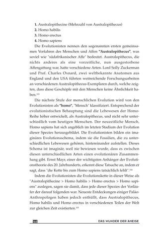 1. Australopithecine (Mehrzahl von Australopithecus)
2. Homo habilis
3. Homo erectus
4. Homo sapiens
Die Evolutionisten nennen den sogenannten ersten gemeinsa-
men Vorfahren des Menschen und Affen "Australopithecus", was
soviel wie "südafrikanischer Affe" bedeutet. Australopithecus, die
nichts anderes als eine vorzeitliche, nun ausgestorbene
Affengattung war, hatte verschiedene Arten. Lord Solly Zuckerman
und Prof. Charles Oxnard, zwei weltbekannte Anatomen aus
England und den USA führten weitreichende Forschungsarbeiten
an verschiedenen Australopithecus-Exemplaren durch, welche zeig-
ten, dass diese Geschöpfe mit den Menschen keine Ähnlichkeit ha-
ben.103
Die nächste Stufe der menschlichen Evolution wird von den
Evolutionisten als "homo", "Mensch" klassifiziert. Entsprechend der
evolutionistischen Behauptung sind die Lebewesen der Homo-
Reihe höher entwickelt, als Australopithecus, und nicht sehr unter-
schiedlich vom heutigen Menschen. Der neuzeitliche Mensch,
Homo sapiens hat sich angeblich im letzten Stadium der Evolution
dieser Spezies herausgebildet. Die Evolutionisten bilden ein ima-
ginäres Evolutionsschema, indem sie die Fossilien, die zu unter-
schiedlichen Lebewesen gehören, hintereinander aufstellen. Dieses
Schema ist imaginär, weil nie bewiesen wurde, dass es zwischen
diesen unterschiedlichen Arten einen evolutionären Zusammen-
hang gibt. Ernst Mayr, einer der wichtigsten Anhänger der Evoluti-
onstheorie des 20. Jahrhunderts, erkennt diese Tatsache an, indem er
sagt, dass "die Kette bis zum Homo sapiens tatsächlich fehlt".104
Indem die Evolutionisten die Evolutionskette in dieser Weise als
"Australopithecine > Homo habilis > Homo erectus > Homo sapi-
ens" auslegen, sagen sie damit, dass jede dieser Spezies der Vorläu-
fer der darauf folgenden war. Neueste Entdeckungen einiger Paläo-
Anthropologen haben jedoch enthüllt, dass Australopithecus,
Homo habilis und Homo erectus in verschiedenen Teilen der Welt
zur gleichen Zeit existierten.105
DAS WUNDER DER AMEISE168
 