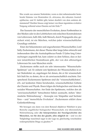 Was wurde aus unserer Stufenleiter, wenn es drei nebeneinander beste-
hende Stämme von Hominiden (A. africanus, die robusten Austral-
opithecine, und H. habilis) gibt, keiner deutlich von dem anderen ab-
stammend? Darüber hinaus zeigt keiner von ihnen irgendeine evolutive
Neigung während seines Daseins auf der Erde.107
Das Szenario der menschlichen Evolution, deren Fortbestehen in
den Medien oder in den Lehrbüchern mit erdachten Konstruktionen
von Lebewesen, halb Affe, halb Mensch, durch Propaganda also, ge-
sichert wird, ist ein Märchen, welches jeder wissenschaftlicher
Grundlage entbehrt.
Einer der bekanntesten und angesehensten Wissenschaftler, Lord
Solly Zuckermann, der dieses Thema über lange Jahre erforscht und
insbesondere über die Australopithecus-Funde 15 Jahre lang Unter-
suchungen angestellt hat, kam zuletzt zu dem Schluss, dass es kei-
nen tatsächlichen Stammbaum gibt, der von den affenartigen
Lebewesen bis zum Menschen reicht.
Zuckermann stellte auch ein sehr interessantes "Wissenschafts-
Spektrum" auf. Er ordnete sein Spektrum der Wissenschaften in ei-
ner Stufenleiter an, angefangen bei denen, die er für wissenschaft-
lich hielt bis zu denen, die er als unwissenschaftlich erachtete. Ent-
sprechend Zuckermanns Spektrum sind die "wissenschaftlichsten",
d.h. auf konkreten Daten beruhenden, wissenschaftlichen Gebiete
die Chemie und Physik. Ihnen folgen die biologischen und dann die
sozialen Wissenschaften. Am Ende des Spektrums, welches den als
"unwissenschaftlich" betrachteten Sektor ausmacht, stehen "über-
sinnliche Wahrnehmung" – Konzepte wie Telepathie und Sechster
Sinn – und "menschliche Evolution". Zuckermann erklärt diese
Gedankenführung:
Wir bewegen uns dann von dem Bestand objektiver Wahrheit in jene
Bereiche angeblicher biologischer Wissenschaft, wie übersinnliche
Wahrnehmung oder die Interpretation der Fossilgeschichte des
Menschen, wo für den der glaubt, alles möglich ist – und wo der
Tiefgläubige manchmal sogar in der Lage ist, gleichzeitig verschiedene
widersprüchliche Dinge zu glauben.108
DAS WUNDER DER AMEISE170
 