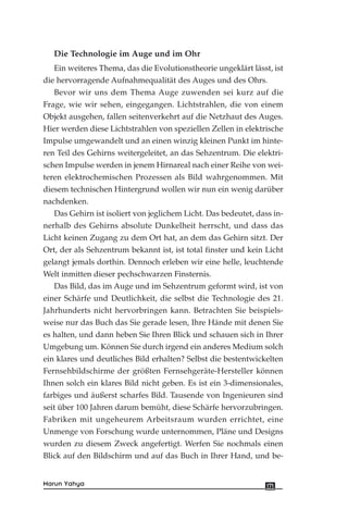 Die Technologie im Auge und im Ohr
Ein weiteres Thema, das die Evolutionstheorie ungeklärt lässt, ist
die hervorragende Aufnahmequalität des Auges und des Ohrs.
Bevor wir uns dem Thema Auge zuwenden sei kurz auf die
Frage, wie wir sehen, eingegangen. Lichtstrahlen, die von einem
Objekt ausgehen, fallen seitenverkehrt auf die Netzhaut des Auges.
Hier werden diese Lichtstrahlen von speziellen Zellen in elektrische
Impulse umgewandelt und an einen winzig kleinen Punkt im hinte-
ren Teil des Gehirns weitergeleitet, an das Sehzentrum. Die elektri-
schen Impulse werden in jenem Hirnareal nach einer Reihe von wei-
teren elektrochemischen Prozessen als Bild wahrgenommen. Mit
diesem technischen Hintergrund wollen wir nun ein wenig darüber
nachdenken.
Das Gehirn ist isoliert von jeglichem Licht. Das bedeutet, dass in-
nerhalb des Gehirns absolute Dunkelheit herrscht, und dass das
Licht keinen Zugang zu dem Ort hat, an dem das Gehirn sitzt. Der
Ort, der als Sehzentrum bekannt ist, ist total finster und kein Licht
gelangt jemals dorthin. Dennoch erleben wir eine helle, leuchtende
Welt inmitten dieser pechschwarzen Finsternis.
Das Bild, das im Auge und im Sehzentrum geformt wird, ist von
einer Schärfe und Deutlichkeit, die selbst die Technologie des 21.
Jahrhunderts nicht hervorbringen kann. Betrachten Sie beispiels-
weise nur das Buch das Sie gerade lesen, Ihre Hände mit denen Sie
es halten, und dann heben Sie Ihren Blick und schauen sich in Ihrer
Umgebung um. Können Sie durch irgend ein anderes Medium solch
ein klares und deutliches Bild erhalten? Selbst die bestentwickelten
Fernsehbildschirme der größten Fernsehgeräte-Hersteller können
Ihnen solch ein klares Bild nicht geben. Es ist ein 3-dimensionales,
farbiges und äußerst scharfes Bild. Tausende von Ingenieuren sind
seit über 100 Jahren darum bemüht, diese Schärfe hervorzubringen.
Fabriken mit ungeheurem Arbeitsraum wurden errichtet, eine
Unmenge von Forschung wurde unternommen, Pläne und Designs
wurden zu diesem Zweck angefertigt. Werfen Sie nochmals einen
Blick auf den Bildschirm und auf das Buch in Ihrer Hand, und be-
171Harun Yahya
 