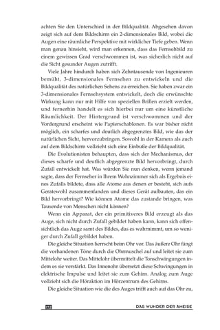 achten Sie den Unterschied in der Bildqualität. Abgesehen davon
zeigt sich auf dem Bildschirm ein 2-dimensionales Bild, wobei die
Augen eine räumliche Perspektive mit wirklicher Tiefe geben. Wenn
man genau hinsieht, wird man erkennen, dass das Fernsehbild zu
einem gewissen Grad verschwommen ist, was sicherlich nicht auf
die Sicht gesunder Augen zutrifft.
Viele Jahre hindurch haben sich Zehntausende von Ingenieuren
bemüht, 3-dimensionales Fernsehen zu entwickeln und die
Bildqualität des natürlichen Sehens zu erreichen. Sie haben zwar ein
3-dimensionales Fernsehsystem entwickelt, doch die erwünschte
Wirkung kann nur mit Hilfe von speziellen Brillen erzielt werden,
und fernerhin handelt es sich hierbei nur um eine künstliche
Räumlichkeit. Der Hintergrund ist verschwommen und der
Vordergrund erscheint wie Papierschablonen. Es war bisher nicht
möglich, ein scharfes und deutlich abgegrenztes Bild, wie das der
natürlichen Sicht, hervorzubringen. Sowohl in der Kamera als auch
auf dem Bildschirm vollzieht sich eine Einbuße der Bildqualität.
Die Evolutionisten behaupten, dass sich der Mechanismus, der
dieses scharfe und deutlich abgegrenzte Bild hervorbringt, durch
Zufall entwickelt hat. Was würden Sie nun denken, wenn jemand
sagte, dass der Fernseher in Ihrem Wohnzimmer sich als Ergebnis ei-
nes Zufalls bildete, dass alle Atome aus denen er besteht, sich aufs
Geratewohl zusammenfanden und dieses Gerät aufbauten, das ein
Bild hervorbringt? Wie können Atome das zustande bringen, was
Tausende von Menschen nicht können?
Wenn ein Apparat, der ein primitiveres Bild erzeugt als das
Auge, sich nicht durch Zufall gebildet haben kann, kann sich offen-
sichtlich das Auge samt des Bildes, das es wahrnimmt, um so weni-
ger durch Zufall gebildet haben.
Die gleiche Situation herrscht beim Ohr vor. Das äußere Ohr fängt
die vorhandenen Töne durch die Ohrmuschel auf und leitet sie zum
Mittelohr weiter. Das Mittelohr übermittelt die Tonschwingungen in-
dem es sie verstärkt. Das Innenohr übersetzt diese Schwingungen in
elektrische Impulse und leitet sie zum Gehirn. Analog zum Auge
vollzieht sich die Höraktion im Hörzentrum des Gehirns.
Die gleiche Situation wie die des Auges trifft auch auf das Ohr zu,
DAS WUNDER DER AMEISE172
 