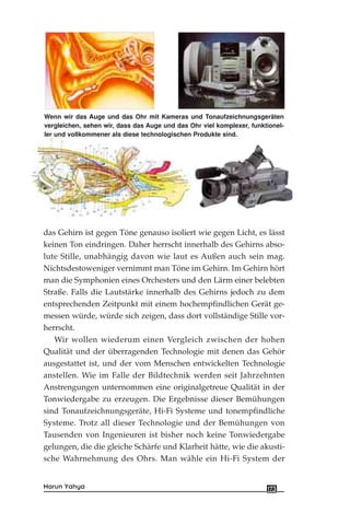 das Gehirn ist gegen Töne genauso isoliert wie gegen Licht, es lässt
keinen Ton eindringen. Daher herrscht innerhalb des Gehirns abso-
lute Stille, unabhängig davon wie laut es Außen auch sein mag.
Nichtsdestoweniger vernimmt man Töne im Gehirn. Im Gehirn hört
man die Symphonien eines Orchesters und den Lärm einer belebten
Straße. Falls die Lautstärke innerhalb des Gehirns jedoch zu dem
entsprechenden Zeitpunkt mit einem hochempfindlichen Gerät ge-
messen würde, würde sich zeigen, dass dort vollständige Stille vor-
herrscht.
Wir wollen wiederum einen Vergleich zwischen der hohen
Qualität und der überragenden Technologie mit denen das Gehör
ausgestattet ist, und der vom Menschen entwickelten Technologie
anstellen. Wie im Falle der Bildtechnik werden seit Jahrzehnten
Anstrengungen unternommen eine originalgetreue Qualität in der
Tonwiedergabe zu erzeugen. Die Ergebnisse dieser Bemühungen
sind Tonaufzeichnungsgeräte, Hi-Fi Systeme und tonempfindliche
Systeme. Trotz all dieser Technologie und der Bemühungen von
Tausenden von Ingenieuren ist bisher noch keine Tonwiedergabe
gelungen, die die gleiche Schärfe und Klarheit hätte, wie die akusti-
sche Wahrnehmung des Ohrs. Man wähle ein Hi-Fi System der
173Harun Yahya
Wenn wir das Auge und das Ohr mit Kameras und Tonaufzeichnungsgeräten
vergleichen, sehen wir, dass das Auge und das Ohr viel komplexer, funktionel-
ler und vollkommener als diese technologischen Produkte sind.
 