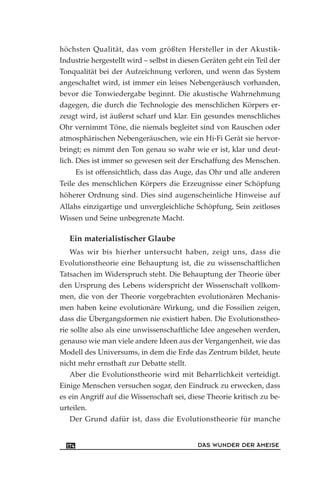 höchsten Qualität, das vom größten Hersteller in der Akustik-
Industrie hergestellt wird – selbst in diesen Geräten geht ein Teil der
Tonqualität bei der Aufzeichnung verloren, und wenn das System
angeschaltet wird, ist immer ein leises Nebengeräusch vorhanden,
bevor die Tonwiedergabe beginnt. Die akustische Wahrnehmung
dagegen, die durch die Technologie des menschlichen Körpers er-
zeugt wird, ist äußerst scharf und klar. Ein gesundes menschliches
Ohr vernimmt Töne, die niemals begleitet sind von Rauschen oder
atmosphärischen Nebengeräuschen, wie ein Hi-Fi Gerät sie hervor-
bringt; es nimmt den Ton genau so wahr wie er ist, klar und deut-
lich. Dies ist immer so gewesen seit der Erschaffung des Menschen.
Es ist offensichtlich, dass das Auge, das Ohr und alle anderen
Teile des menschlichen Körpers die Erzeugnisse einer Schöpfung
höherer Ordnung sind. Dies sind augenscheinliche Hinweise auf
Allahs einzigartige und unvergleichliche Schöpfung, Sein zeitloses
Wissen und Seine unbegrenzte Macht.
Ein materialistischer Glaube
Was wir bis hierher untersucht haben, zeigt uns, dass die
Evolutionstheorie eine Behauptung ist, die zu wissenschaftlichen
Tatsachen im Widerspruch steht. Die Behauptung der Theorie über
den Ursprung des Lebens widerspricht der Wissenschaft vollkom-
men, die von der Theorie vorgebrachten evolutionären Mechanis-
men haben keine evolutionäre Wirkung, und die Fossilien zeigen,
dass die Übergangsformen nie existiert haben. Die Evolutionstheo-
rie sollte also als eine unwissenschaftliche Idee angesehen werden,
genauso wie man viele andere Ideen aus der Vergangenheit, wie das
Modell des Universums, in dem die Erde das Zentrum bildet, heute
nicht mehr ernsthaft zur Debatte stellt.
Aber die Evolutionstheorie wird mit Beharrlichkeit verteidigt.
Einige Menschen versuchen sogar, den Eindruck zu erwecken, dass
es ein Angriff auf die Wissenschaft sei, diese Theorie kritisch zu be-
urteilen.
Der Grund dafür ist, dass die Evolutionstheorie für manche
DAS WUNDER DER AMEISE174
 