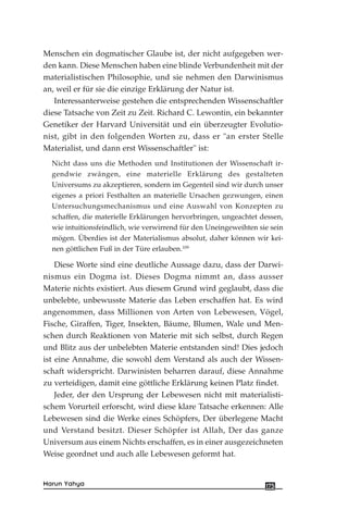 Menschen ein dogmatischer Glaube ist, der nicht aufgegeben wer-
den kann. Diese Menschen haben eine blinde Verbundenheit mit der
materialistischen Philosophie, und sie nehmen den Darwinismus
an, weil er für sie die einzige Erklärung der Natur ist.
Interessanterweise gestehen die entsprechenden Wissenschaftler
diese Tatsache von Zeit zu Zeit. Richard C. Lewontin, ein bekannter
Genetiker der Harvard Universität und ein überzeugter Evolutio-
nist, gibt in den folgenden Worten zu, dass er "an erster Stelle
Materialist, und dann erst Wissenschaftler" ist:
Nicht dass uns die Methoden und Institutionen der Wissenschaft ir-
gendwie zwängen, eine materielle Erklärung des gestalteten
Universums zu akzeptieren, sondern im Gegenteil sind wir durch unser
eigenes a priori Festhalten an materielle Ursachen gezwungen, einen
Untersuchungsmechanismus und eine Auswahl von Konzepten zu
schaffen, die materielle Erklärungen hervorbringen, ungeachtet dessen,
wie intuitionsfeindlich, wie verwirrend für den Uneingeweihten sie sein
mögen. Überdies ist der Materialismus absolut, daher können wir kei-
nen göttlichen Fuß in der Türe erlauben.109
Diese Worte sind eine deutliche Aussage dazu, dass der Darwi-
nismus ein Dogma ist. Dieses Dogma nimmt an, dass ausser
Materie nichts existiert. Aus diesem Grund wird geglaubt, dass die
unbelebte, unbewusste Materie das Leben erschaffen hat. Es wird
angenommen, dass Millionen von Arten von Lebewesen, Vögel,
Fische, Giraffen, Tiger, Insekten, Bäume, Blumen, Wale und Men-
schen durch Reaktionen von Materie mit sich selbst, durch Regen
und Blitz aus der unbelebten Materie entstanden sind! Dies jedoch
ist eine Annahme, die sowohl dem Verstand als auch der Wissen-
schaft widerspricht. Darwinisten beharren darauf, diese Annahme
zu verteidigen, damit eine göttliche Erklärung keinen Platz findet.
Jeder, der den Ursprung der Lebewesen nicht mit materialisti-
schem Vorurteil erforscht, wird diese klare Tatsache erkennen: Alle
Lebewesen sind die Werke eines Schöpfers, Der überlegene Macht
und Verstand besitzt. Dieser Schöpfer ist Allah, Der das ganze
Universum aus einem Nichts erschaffen, es in einer ausgezeichneten
Weise geordnet und auch alle Lebewesen geformt hat.
175Harun Yahya
 