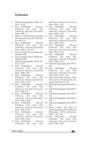 1 National Geographic, Band 165,
Nr. 6 , S. 775.
2 Bert Hölldobler - Edward
O.Wilson, The Ants (Die
Ameisen), Harvard University
Press, 1990, S. 1.
3 Bilim ve Teknik Dergisi (Journal
der Wissenschaft und Technik),
Nr. 190, S. 4.
4 Bert Hölldobler - Edward
O.Wilson, The Ants (Die
Ameisen), Harvard University
Press, 1990, S. 330 -331.
5 Focus Dergisi (Focus Magazin),
Oktober 1996.
6 Focus Dergisi (Focus Magazin),
Oktober 1996.
7 National Geographic, Band 165,
Nr. 6, S. 777.
8 Bert Hölldobler - Edward
O.Wilson, The Ants (Die
Ameisen), Harvard University
Press, 1990, S. 227.
9 Bert Hölldobler - Edward
O.Wilson, The Ants (Die
Ameisen), Harvard University
Press, 1990, S. 244.
10 Bert Hölldobler - Edward
O.Wilson, The Ants (Die
Ameisen), Harvard University
Press, 1990, S. 2.
11 Bert Hölldobler - Edward
O.Wilson, The Ants (Die
Ameisen), Harvard University
Press, 1990, S. 244.
12 Bert Hölldobler - Edward
O.Wilson, The Ants (Die
Ameisen), Harvard University
Press, 1990, S. 197.
13 Bert Hölldobler - Edward
O.Wilson, The Ants (Die
Ameisen), Harvard University
Press, 1990, S. 204.
14 Bert Hölldobler - Edward
O.Wilson, The Ants (Die
Ameisen), Harvard University
Press, 1990, S. 293.
15 Bert Hölldobler - Edward
O.Wilson, The Ants (Die
Ameisen), Harvard University
Press, 1990, S. 258.
16 Bert Hölldobler - Edward
O.Wilson, The Ants (Die
Ameisen), Harvard University
Press, 1990, S. 255.
17 Bert Hölldobler - Edward
O.Wilson, The Ants (Die
Ameisen), Harvard University
Press, 1990, S. 256.
18 Bert Hölldobler - Edward
O.Wilson, The Ants (Die
Ameisen), Harvard University
Press, 1990, S. 257.
19 National Geographic, Juli 1995, S.
100.
20 Bert Hölldobler - Edward
O.Wilson, The Ants (Die
Ameisen), Harvard University
Press, 1990, S. 597 - 598.
21 The Insects (Die Insekten), Peter
Farb und die Herausgeber des
Buches Time-Life, S. 164.
22 National Geographic, Juli 1995, S.
104.
23 National Geographic, Juli 1995, S.
100.
24 National Geographic, Juli 1995, S.
104.
25 National Geographic, Juli 1995, S.
100.
26 National Geographic, Juli 1995, S.
104.
27 Harun Yahya, For Men of
Understanding (Für Denkende
Menschen), Ta-Ha Publishers,
1999, S. 148 - 149
28 Bert Hölldobler - Edward
O.Wilson, The Ants (Die
Ameisen), Harvard University
Press, 1990, S. 626.
177Harun Yahya
Endnoten
 