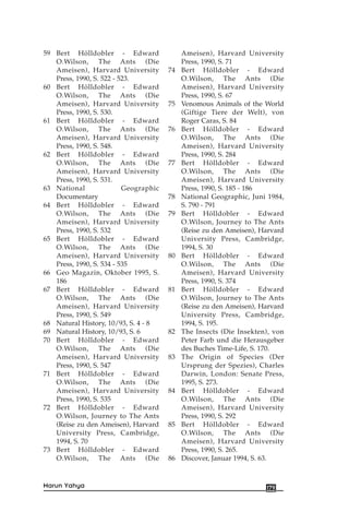 59 Bert Hölldobler - Edward
O.Wilson, The Ants (Die
Ameisen), Harvard University
Press, 1990, S. 522 - 523.
60 Bert Hölldobler - Edward
O.Wilson, The Ants (Die
Ameisen), Harvard University
Press, 1990, S. 530.
61 Bert Hölldobler - Edward
O.Wilson, The Ants (Die
Ameisen), Harvard University
Press, 1990, S. 548.
62 Bert Hölldobler - Edward
O.Wilson, The Ants (Die
Ameisen), Harvard University
Press, 1990, S. 531.
63 National Geographic
Documentary
64 Bert Hölldobler - Edward
O.Wilson, The Ants (Die
Ameisen), Harvard University
Press, 1990, S. 532
65 Bert Hölldobler - Edward
O.Wilson, The Ants (Die
Ameisen), Harvard University
Press, 1990, S. 534 - 535
66 Geo Magazin, Oktober 1995, S.
186
67 Bert Hölldobler - Edward
O.Wilson, The Ants (Die
Ameisen), Harvard University
Press, 1990, S. 549
68 Natural History, 10/93, S. 4 - 8
69 Natural History, 10/93, S. 6
70 Bert Hölldobler - Edward
O.Wilson, The Ants (Die
Ameisen), Harvard University
Press, 1990, S. 547
71 Bert Hölldobler - Edward
O.Wilson, The Ants (Die
Ameisen), Harvard University
Press, 1990, S. 535
72 Bert Hölldobler - Edward
O.Wilson, Journey to The Ants
(Reise zu den Ameisen), Harvard
University Press, Cambridge,
1994, S. 70
73 Bert Hölldobler - Edward
O.Wilson, The Ants (Die
Ameisen), Harvard University
Press, 1990, S. 71
74 Bert Hölldobler - Edward
O.Wilson, The Ants (Die
Ameisen), Harvard University
Press, 1990, S. 67
75 Venomous Animals of the World
(Giftige Tiere der Welt), von
Roger Caras, S. 84
76 Bert Hölldobler - Edward
O.Wilson, The Ants (Die
Ameisen), Harvard University
Press, 1990, S. 284
77 Bert Hölldobler - Edward
O.Wilson, The Ants (Die
Ameisen), Harvard University
Press, 1990, S. 185 - 186
78 National Geographic, Juni 1984,
S. 790 - 791
79 Bert Hölldobler - Edward
O.Wilson, Journey to The Ants
(Reise zu den Ameisen), Harvard
University Press, Cambridge,
1994, S. 30
80 Bert Hölldobler - Edward
O.Wilson, The Ants (Die
Ameisen), Harvard University
Press, 1990, S. 374
81 Bert Hölldobler - Edward
O.Wilson, Journey to The Ants
(Reise zu den Ameisen), Harvard
University Press, Cambridge,
1994, S. 195.
82 The Insects (Die Insekten), von
Peter Farb und die Herausgeber
des Buches Time-Life, S. 170.
83 The Origin of Species (Der
Ursprung der Spezies), Charles
Darwin, London: Senate Press,
1995, S. 273.
84 Bert Hölldobler - Edward
O.Wilson, The Ants (Die
Ameisen), Harvard University
Press, 1990, S. 292
85 Bert Hölldobler - Edward
O.Wilson, The Ants (Die
Ameisen), Harvard University
Press, 1990, S. 265.
86 Discover, Januar 1994, S. 63.
179Harun Yahya
 