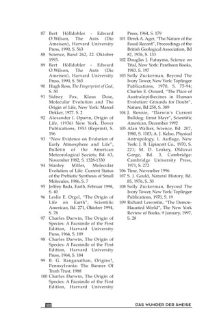 87 Bert Hölldobler - Edward
O.Wilson, The Ants (Die
Ameisen), Harvard University
Press, 1990, S. 563
88 Science, Band 262, 22. Oktober
1993.
89 Bert Hölldobler - Edward
O.Wilson, The Ants (Die
Ameisen), Harvard University
Press, 1990, S. 565
90 Hugh Ross, The Fingerprint of God,
S. 50
91 Sidney Fox, Klaus Dose,
Molecular Evolution and The
Origin of Life, New York: Marcel
Dekker, 1977. S. 2
92 Alexander I. Oparin, Origin of
Life, (1936) New York, Dover
Publications, 1953 (Reprint), S.
196
93 “New Evidence on Evolution of
Early Atmosphere and Life”,
Bulletin of the American
Meteorological Society, Bd. 63,
November 1982, S. 1328-1330
94 Stanley Miller, Molecular
Evolution of Life: Current Status
of the Prebiotic Synthesis of Small
Molecules, 1986, S. 7
95 Jeffrey Bada, Earth, Februar 1998,
S. 40
96 Leslie E. Orgel, “The Origin of
Life on Earth”, Scientific
American, Bd. 271, Oktober 1994,
S. 78
97 Charles Darwin, The Origin of
Species: A Facsimile of the First
Edition, Harvard University
Press, 1964, S. 189
98 Charles Darwin, The Origin of
Species: A Facsimile of the First
Edition, Harvard University
Press, 1964, S. 184
99 B. G. Ranganathan, Origins?,
Pennsylvania: The Banner Of
Truth Trust, 1988
100 Charles Darwin, The Origin of
Species: A Facsimile of the First
Edition, Harvard University
Press, 1964, S. 179
101 Derek A. Ager, “The Nature of the
Fossil Record”, Proceedings of the
British Geological Association, Bd
87, 1976, S. 133
102 Douglas J. Futuyma, Science on
Trial, New York: Pantheon Books,
1983. S. 197
103 Solly Zuckerman, Beyond The
Ivory Tower, New York: Toplinger
Publications, 1970, S. 75-94;
Charles E. Oxnard, “The Place of
Australopithecines in Human
Evolution: Grounds for Doubt”,
Nature, Bd 258, S. 389
104 J. Rennie, “Darwin’s Current
Bulldog: Ernst Mayr”, Scientific
American, Dezember 1992
105 Alan Walker, Science, Bd. 207,
1980, S. 1103; A. J. Kelso, Physical
Antropology, 1. Auflage, New
York: J. B. Lipincott Co., 1970, S.
221; M. D. Leakey, Olduvai
Gorge, Bd. 3, Cambridge:
Cambridge University Press,
1971, S. 272
106 Time, November 1996
107 S. J. Gould, Natural History, Bd.
85, 1976, S. 30
108 Solly Zuckerman, Beyond The
Ivory Tower, New York: Toplinger
Publications, 1970, S. 19
109 Richard Lewontin, “The Demon-
Haunted World”, The New York
Review of Books, 9 January, 1997,
S. 28
DAS WUNDER DER AMEISE180
 