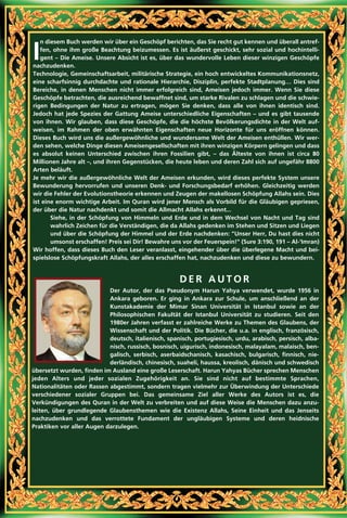 I
n diesem Buch werden wir über ein Geschöpf berichten, das Sie recht gut kennen und überall antref-
fen, ohne ihm große Beachtung beizumessen. Es ist äußerst geschickt, sehr sozial und hochintelli-
gent – Die Ameise. Unsere Absicht ist es, über das wundervolle Leben dieser winzigen Geschöpfe
nachzudenken.
Technologie, Gemeinschaftsarbeit, militärische Strategie, ein hoch entwickeltes Kommunikationsnetz,
eine scharfsinnig durchdachte und rationale Hierarchie, Disziplin, perfekte Stadtplanung… Dies sind
Bereiche, in denen Menschen nicht immer erfolgreich sind, Ameisen jedoch immer. Wenn Sie diese
Geschöpfe betrachten, die ausreichend bewaffnet sind, um starke Rivalen zu schlagen und die schwie-
rigen Bedingungen der Natur zu ertragen, mögen Sie denken, dass alle von ihnen identisch sind.
Jedoch hat jede Spezies der Gattung Ameise unterschiedliche Eigenschaften – und es gibt tausende
von ihnen. Wir glauben, dass diese Geschöpfe, die die höchste Bevölkerungsdichte in der Welt auf-
weisen, im Rahmen der oben erwähnten Eigenschaften neue Horizonte für uns eröffnen können.
Dieses Buch wird uns die außergewöhnliche und wundersame Welt der Ameisen enthüllen. Wir wer-
den sehen, welche Dinge diesen Ameisengesellschaften mit ihren winzigen Körpern gelingen und dass
es absolut keinen Unterschied zwischen ihren Fossilien gibt, – das Älteste von ihnen ist circa 80
Millionen Jahre alt –, und ihren Gegenstücken, die heute leben und deren Zahl sich auf ungefähr 8800
Arten beläuft.
Je mehr wir die außergewöhnliche Welt der Ameisen erkunden, wird dieses perfekte System unsere
Bewunderung hervorrufen und unseren Denk- und Forschungsbedarf erhöhen. Gleichzeitig werden
wir die Fehler der Evolutionstheorie erkennen und Zeugen der makellosen Schöpfung Allahs sein. Dies
ist eine enorm wichtige Arbeit. Im Quran wird jener Mensch als Vorbild für die Gläubigen gepriesen,
der über die Natur nachdenkt und somit die Allmacht Allahs erkennt...
Siehe, in der Schöpfung von Himmeln und Erde und in dem Wechsel von Nacht und Tag sind
wahrlich Zeichen für die Verständigen, die da Allahs gedenken im Stehen und Sitzen und Liegen
und über die Schöpfung der Himmel und der Erde nachdenken: "Unser Herr, Du hast dies nicht
umsonst erschaffen! Preis sei Dir! Bewahre uns vor der Feuerspein!" (Sure 3:190, 191 – Al-‘Imran)
Wir hoffen, dass dieses Buch den Leser veranlasst, eingehender über die überlegene Macht und bei-
spielslose Schöpfungskraft Allahs, der alles erschaffen hat, nachzudenken und diese zu bewundern.
D E R A U T O R
Der Autor, der das Pseudonym Harun Yahya verwendet, wurde 1956 in
Ankara geboren. Er ging in Ankara zur Schule, um anschließend an der
Kunstakademie der Mimar Sinan Universität in Istanbul sowie an der
Philosophischen Fakultät der Istanbul Universität zu studieren. Seit den
1980er Jahren verfasst er zahlreiche Werke zu Themen des Glaubens, der
Wissenschaft und der Politik. Die Bücher, die u.a. in englisch, französisch,
deutsch, italienisch, spanisch, portugiesisch, urdu, arabisch, persisch, alba-
nisch, russisch, bosnisch, uigurisch, indonesisch, malayalam, malaisch, ben-
galisch, serbisch, aserbaidschanisch, kasachisch, bulgarisch, finnisch, nie-
derländisch, chinesisch, suaheli, haussa, kreolisch, dänisch und schwedisch
übersetzt wurden, finden im Ausland eine große Leserschaft. Harun Yahyas Bücher sprechen Menschen
jeden Alters und jeder sozialen Zugehörigkeit an. Sie sind nicht auf bestimmte Sprachen,
Nationalitäten oder Rassen abgestimmt, sondern tragen vielmehr zur Überwindung der Unterschiede
verschiedener sozialer Gruppen bei. Das gemeinsame Ziel aller Werke des Autors ist es, die
Verkündigungen des Quran in der Welt zu verbreiten und auf diese Weise die Menschen dazu anzu-
leiten, über grundlegende Glaubensthemen wie die Existenz Allahs, Seine Einheit und das Jenseits
nachzudenken und das verrottete Fundament der ungläubigen Systeme und deren heidnische
Praktiken vor aller Augen darzulegen.
 