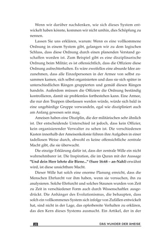 Wenn wir darüber nachdenken, wie sich dieses System ent-
wickelt haben könnte, kommen wir nicht umhin, dies Schöpfung zu
nennen.
Lassen Sie uns erklären, warum: Wenn es eine vollkommene
Ordnung in einem System gibt, gelangen wir zu dem logischen
Schluss, dass diese Ordnung durch einen planenden Verstand ge-
schaffen worden ist. Zum Beispiel gibt es eine disziplinarische
Ordnung beim Militär; es ist offensichtlich, dass die Offiziere diese
Ordnung aufrechterhalten. Es wäre zweifellos eine absurde Idee an-
zunehmen, dass alle Einzelpersonen in der Armee von selbst zu-
sammen kamen, sich selbst organisierten und dass sie sich später in
unterschiedlichen Rängen gruppierten und gemäß diesen Rängen
handeln. Außerdem müssen die Offiziere die Ordnung beständig
kontrollieren, damit sie problemlos fortbestehen kann. Eine Armee,
die nur den Truppen überlassen werden würde, würde sich bald in
eine ungebärdige Gruppe verwandeln, egal wie diszipliniert auch
am Anfang gewesen sein mag.
Ameisen haben eine Disziplin, die der militärischen sehr ähnlich
ist. Der entscheidende Unterschied ist jedoch, dass kein Offizier,
kein organisierender Verwalter zu sehen ist. Die verschiedenen
Kasten innerhalb der Ameisenkolonie führen ihre Aufgaben in einer
tadellosen Weise durch, obwohl es keine offensichtliche zentrale
Macht gibt, die sie überwacht.
Die einzige Erklärung dafür ist, dass der zentrale Wille ein nicht
wahrnehmbarer ist. Die Inspiration, die im Quran mit der Aussage
"Und dein Herr lehrte die Biene..." (Sure 16:68 – an-Nahl) erwähnt
wird, ist diese unsichtbare Macht.
Dieser Wille hat solch eine enorme Planung erreicht, dass die
Menschen Ehrfurcht vor ihm haben, wenn sie versuchen, ihn zu
analysieren. Solche Ehrfurcht und solches Staunen wurden von Zeit
zu Zeit in verschiedener Form auch durch Wissenschaftler. ausge-
drückt. Die Anhänger des Evolutionismus, die behaupten, dass
solch ein vollkommenes System sich infolge von Zufällen entwickelt
hat, sind nicht in der Lage, das opferbereite Verhalten zu erklären,
das den Kern dieses Systems ausmacht. Ein Artikel, der in der
DAS WUNDER DER AMEISE20
 