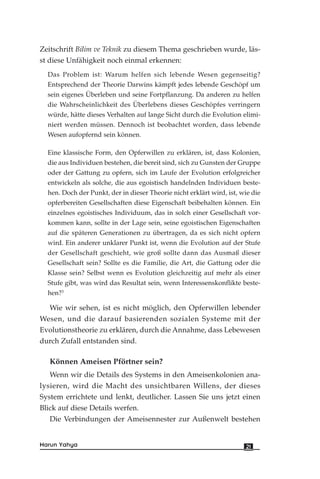 Zeitschrift Bilim ve Teknik zu diesem Thema geschrieben wurde, läs-
st diese Unfähigkeit noch einmal erkennen:
Das Problem ist: Warum helfen sich lebende Wesen gegenseitig?
Entsprechend der Theorie Darwins kämpft jedes lebende Geschöpf um
sein eigenes Überleben und seine Fortpflanzung. Da anderen zu helfen
die Wahrscheinlichkeit des Überlebens dieses Geschöpfes verringern
würde, hätte dieses Verhalten auf lange Sicht durch die Evolution elimi-
niert werden müssen. Dennoch ist beobachtet worden, dass lebende
Wesen aufopfernd sein können.
Eine klassische Form, den Opferwillen zu erklären, ist, dass Kolonien,
die aus Individuen bestehen, die bereit sind, sich zu Gunsten der Gruppe
oder der Gattung zu opfern, sich im Laufe der Evolution erfolgreicher
entwickeln als solche, die aus egoistisch handelnden Individuen beste-
hen. Doch der Punkt, der in dieser Theorie nicht erklärt wird, ist, wie die
opferbereiten Gesellschaften diese Eigenschaft beibehalten können. Ein
einzelnes egoistisches Individuum, das in solch einer Gesellschaft vor-
kommen kann, sollte in der Lage sein, seine egoistischen Eigenschaften
auf die späteren Generationen zu übertragen, da es sich nicht opfern
wird. Ein anderer unklarer Punkt ist, wenn die Evolution auf der Stufe
der Gesellschaft geschieht, wie groß sollte dann das Ausmaß dieser
Gesellschaft sein? Sollte es die Familie, die Art, die Gattung oder die
Klasse sein? Selbst wenn es Evolution gleichzeitig auf mehr als einer
Stufe gibt, was wird das Resultat sein, wenn Interessenskonflikte beste-
hen?3
Wie wir sehen, ist es nicht möglich, den Opferwillen lebender
Wesen, und die darauf basierenden sozialen Systeme mit der
Evolutionstheorie zu erklären, durch die Annahme, dass Lebewesen
durch Zufall entstanden sind.
Können Ameisen Pförtner sein?
Wenn wir die Details des Systems in den Ameisenkolonien ana-
lysieren, wird die Macht des unsichtbaren Willens, der dieses
System errichtete und lenkt, deutlicher. Lassen Sie uns jetzt einen
Blick auf diese Details werfen.
Die Verbindungen der Ameisennester zur Außenwelt bestehen
21Harun Yahya
 