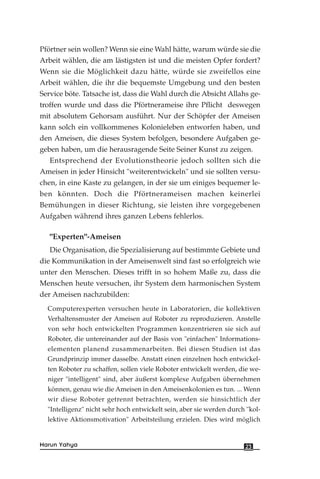 Pförtner sein wollen? Wenn sie eine Wahl hätte, warum würde sie die
Arbeit wählen, die am lästigsten ist und die meisten Opfer fordert?
Wenn sie die Möglichkeit dazu hätte, würde sie zweifellos eine
Arbeit wählen, die ihr die bequemste Umgebung und den besten
Service böte. Tatsache ist, dass die Wahl durch die Absicht Allahs ge-
troffen wurde und dass die Pförtnerameise ihre Pflicht deswegen
mit absolutem Gehorsam ausführt. Nur der Schöpfer der Ameisen
kann solch ein vollkommenes Kolonieleben entworfen haben, und
den Ameisen, die dieses System befolgen, besondere Aufgaben ge-
geben haben, um die herausragende Seite Seiner Kunst zu zeigen.
Entsprechend der Evolutionstheorie jedoch sollten sich die
Ameisen in jeder Hinsicht "weiterentwickeln" und sie sollten versu-
chen, in eine Kaste zu gelangen, in der sie um einiges bequemer le-
ben könnten. Doch die Pförtnerameisen machen keinerlei
Bemühungen in dieser Richtung, sie leisten ihre vorgegebenen
Aufgaben während ihres ganzen Lebens fehlerlos.
"Experten"-Ameisen
Die Organisation, die Spezialisierung auf bestimmte Gebiete und
die Kommunikation in der Ameisenwelt sind fast so erfolgreich wie
unter den Menschen. Dieses trifft in so hohem Maße zu, dass die
Menschen heute versuchen, ihr System dem harmonischen System
der Ameisen nachzubilden:
Computerexperten versuchen heute in Laboratorien, die kollektiven
Verhaltensmuster der Ameisen auf Roboter zu reproduzieren. Anstelle
von sehr hoch entwickelten Programmen konzentrieren sie sich auf
Roboter, die untereinander auf der Basis von "einfachen" Informations-
elementen planend zusammenarbeiten. Bei diesen Studien ist das
Grundprinzip immer dasselbe. Anstatt einen einzelnen hoch entwickel-
ten Roboter zu schaffen, sollen viele Roboter entwickelt werden, die we-
niger "intelligent" sind, aber äußerst komplexe Aufgaben übernehmen
können, genau wie die Ameisen in den Ameisenkolonien es tun. ... Wenn
wir diese Roboter getrennt betrachten, werden sie hinsichtlich der
"Intelligenz" nicht sehr hoch entwickelt sein, aber sie werden durch "kol-
lektive Aktionsmotivation" Arbeitsteilung erzielen. Dies wird möglich
23Harun Yahya
 