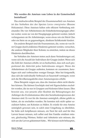 Wie werden die Ameisen vom Leben in der Gemeinschaft
beeinflusst?
Das eindrucksvollste Beispiel der Zusammenarbeit von Ameisen
ist das Verhalten der der Spezies Lasius emarginatus (Braune
Holzameise). Diese Ameisen halten sehr effizient Verbindung mit-
einander. Die vier Arbeiterinnen der Erdarbeiterinnengruppe arbei-
ten weiter, wenn sie von der Hauptgruppe getrennt werden. Jedoch
verlangsamen sie ihr Arbeitstempo, wenn etwas wie ein Stück Glas
oder ein Stein sie an gegenseitigem, direktem Sichtkontakt hindert.
Ein anderes Beispiel sind die Feuerameisen, die, wenn sie von ih-
rer Gruppe durch einkleines Hindernis getrennt werden, versuchen,
die anderen Mitglieder ihrer Kolonie zu erreichen, indem sie dieses
Hindernis durchbrechen.
Im Verhalten der Ameisen treten auch dann Veränderungen auf,
wenn sich die Anzahl der Individuen der Gruppe ändert. Wenn sich
die Zahl der Ameisen erhöht, ist zu beobachten, dass sich auch pro-
portional die Aktivität jedes Individuums steigert. Wenn die
Arbeiterinnen als Gruppe auftreten, kommen sie zusammen, beru-
higen sich und verbrauchen weniger Energie. Man hat festgestellt,
dass sich der individuelle Verbrauch an Sauerstoff verringert, wenn
sich die Bevölkerungsdichte einer Ameisenspezies erhöht.
Diese Beispiele zeigen uns, dass die Ameisen allein nicht überle-
ben können. Die kleinen Geschöpfe sind mit Eigenschaften erschaf-
fen worden, die sie nur in Gruppen und Kolonien leben lassen. Dies
beweist uns, wie jenseits aller Realität die Behauptungen der
Anhänger des Evolutionismus über den Sozialisationsprozesses der
Ameisen sind. Es war für die Ameisen unmöglich, alleine gelebt zu
haben, als sie erschaffen wurden. Sie konnten sich nicht später so-
zialisiert haben, um Kolonien zu bilden. Es würde für eine Ameise
unmöglich gewesen sein, in solch einer Umgebung zu überleben.
Sie hätte sich fortpflanzen müssen, ein Nest für sich und für ihre
Larven bauen müssen, sich selbst und ihre Familie ernähren müs-
sen, gleichzeitig Pförtner, Soldat und Arbeiterin sein müssen, die
sich um die Larven gekümmert hätte... Wir können nicht behaupten,
25Harun Yahya
 