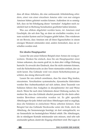 dass all diese Arbeiten, die eine umfassende Arbeitsteilung erfor-
dern, einst von einer einzelnen Ameise oder von nur einigen
Ameisen hätten geleistet werden können. Außerdem ist es unmög-
lich, dass sie bei Erledigung dieser "normalen" Aufgaben noch zu-
sätzlich hart in Richtung Sozialisation gearbeitet haben könnten.
Was aus alldem abgeleitet werden kann, ist: Ameisen sind
Geschöpfe, die seit dem Tag, an dem sie erschaffen wurden, in ei-
nem sozialen System und in Gruppen gelebt haben. Dies wiederum
ist ein Beweis, dass Ameisen mit all ihren Eigenschaften in einem
einzigen Moment entstanden sind, anders formuliert, dass sie er-
schaffen worden sind.
Ein ideales Hauptquartier
Lassen Sie uns unser früheres Beispiel einer Armee ein wenig er-
weitern. Denken Sie einfach, dass Sie am Hauptquartier einer
Armee ankamen, das enorm groß ist, in dem aber völlige Ordnung
herrscht. Es erweckt den Eindruck, dass Sie nicht eintreten können,
weil die Sicherheitswache an den Toren niemanden einlässt, den sie
nicht kennt. Das Gebäude wird von einem Sicherheitssystem ge-
schützt, das streng überwacht wird.
Lassen Sie uns einfach annehmen, dass Sie einen Weg fanden,
einzutreten. Verschiedene systematische, dynamische Aktivitäten
werden Ihre Aufmerksamkeit auf sich ziehen, denn Tausende von
Soldaten führen ihre Aufgaben in disziplinierter Art und Weise
durch. Wenn Sie nach dem Geheimnis dieser Ordnung suchen, be-
merken Sie, dass das Gebäude absolut passend für die darin arbei-
tenden Bewohner entworfen worden ist. Es gibt spezielle
Abteilungen für jede Arbeit und diese Abteilungen sind so angelegt,
dass die Soldaten in einfachster Weise arbeiten können. Zum
Beispiel hat das Gebäude Stockwerke unter der Erde, doch die
Abteilung, die Sonnenenergie benötigt, ist dort untergebracht, wo
sie Sonnenlicht im bestmöglichen Winkel erhält. Die Abteilungen,
die in ständigem Kontakt miteinander sein müssen, sind sehr nah
aneinander gebaut, damit der Zugang erleichtert wird. Die Lager, in
DAS WUNDER DER AMEISE26
 