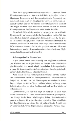 Wenn die Frage gestellt werden würde, wie und von wem dieses
Hauptquartier entworfen wurde, würde jeder sagen, dass es durch
überlegene Technologie und durch professionelle Teamarbeit ent-
standen ist. Denn solch ein Hauptquartier kann nur von Leuten auf-
gebaut werden, die ein bestimmtes Ausbildungsniveau, Intellekt
und Logik besitzen. Doch tatsächlich handelt es sich bei diesem
Hauptquartier um das Nest einer Ameise. (siehe Seite 28)
Die erforderlichen Informationen zu sammeln, um solch ein
Hauptquartier zu bauen, würde durchaus einen großen Teil des
menschlichen Lebens beanspruchen. Eine Ameise jedoch, die gera-
de aus dem Ei schlüpft, kennt sofort ihre Aufgabe und fängt an zu
arbeiten, ohne Zeit zu verlieren. Dies zeigt, dass Ameisen diese
Informationen besitzen, bevor sie geboren werden. All diese
Informationen wurden den Ameisen eingegeben, als sie von Allah,
dem Allmächtigen, erschaffen wurden.
Selbstorganisation der Ameisen
Es gibt keinen Führer, keine Planung, kein Programm in der Welt
der Ameisen. Der wichtigste Punkt ist, dass es keine Befehlskette
gibt. Dank einer unermesslich hoch entwickelten Selbstorganisation
werden die kompliziertsten Aufgaben in dieser Gesellschaft durch-
geführt. Betrachten Sie das folgende Beispiel:
Wenn in der Kolonie Nahrungsmittelknappheit auftritt, werden
die Arbeiterinnen sofort zu "futterspendenden" Ameisen und sie
fangen an, andere mit den Nahrungsmittelteilchen in ihren
Reservemägen zu füttern. Wenn es überschüssige Nahrung in der
Kolonie gibt, geben sie diese Funktion auf und werden wieder zu
Arbeiterinnen.
Der Opferwille, der sich hier zeigt, ist wahrlich auf einer hoch
entwickelten Stufe. Während es den Menschen nicht gelungen ist,
den Hunger in der Welt zu bekämpfen, haben die Ameisen eine
praktische Lösung für dieses Problem gefunden: Alles, einschließ-
lich ihrer Nahrung, zu teilen. Dies ist wahrhaftig ein Beispiel von
Opferbereitschaft. Ohne Zögern alles an die nächste Ameise zu ge-
29Harun Yahya
 