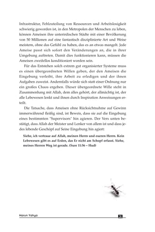 Infrastruktur, Fehlzuteilung von Ressourcen und Arbeitslosigkeit
schwierig geworden ist, in den Metropolen der Menschen zu leben,
können Ameisen ihre unterirdischen Städte mit einer Bevölkerung
von 50 Millionen auf eine fantastisch disziplinierte Art und Weise
meistern, ohne das Gefühl zu haben, das es an etwas mangelt. Jede
Ameise passt sich sofort den Veränderungen an, die in ihrer
Umgebung auftreten. Damit dies funktionieren kann, müssen die
Ameisen zweifellos konditioniert worden sein.
Für das Entstehen solch extrem gut organisierter Systeme muss
es einen übergeordneten Willen geben, der den Ameisen die
Eingebung verleiht, ihre Arbeit zu erledigen und der ihnen
Aufgaben zuweist. Andernfalls würde sich statt einer Ordnung nur
ein großes Chaos ergeben. Dieser übergeordnete Wille steht in
Zusammenhang mit Allah, dem alles gehört, der allmächtig ist, der
alle Lebewesen lenkt und ihnen durch Inspiration Anweisungen er-
teilt.
Die Tatsache, dass Ameisen ohne Rücksichtnahme auf Gewinn
immerwährend fleißig sind, ist Beweis, dass sie auf die Eingebung
eines bestimmten "Supervisors" hin agieren. Der Vers unten be-
stätigt, dass Allah der Meister und Lenker von allem ist und dass je-
des lebende Geschöpf auf Seine Eingebung hin agiert:
Siehe, ich vertraue auf Allah, meinen Herrn und eueren Herrn. Kein
Lebewesen gibt es auf Erden, das Er nicht am Schopf erfasst. Siehe,
meines Herren Weg ist gerade. (Sure 11:56 – Hud)
31Harun Yahya
 
