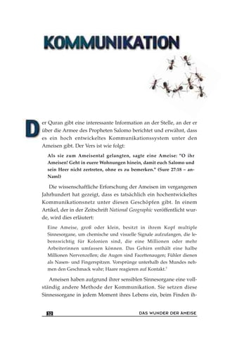 er Quran gibt eine interessante Information an der Stelle, an der er
über die Armee des Propheten Salomo berichtet und erwähnt, dass
es ein hoch entwickeltes Kommunikationssystem unter den
Ameisen gibt. Der Vers ist wie folgt:
Als sie zum Ameisental gelangten, sagte eine Ameise: "O ihr
Ameisen! Geht in euere Wohnungen hinein, damit euch Salomo und
sein Heer nicht zertreten, ohne es zu bemerken." (Sure 27:18 – an-
Naml)
Die wissenschaftliche Erforschung der Ameisen im vergangenen
Jahrhundert hat gezeigt, dass es tatsächlich ein hochentwickeltes
Kommunikationsnetz unter diesen Geschöpfen gibt. In einem
Artikel, der in der Zeitschrift National Geographic veröffentlicht wur-
de, wird dies erläutert:
Eine Ameise, groß oder klein, besitzt in ihrem Kopf multiple
Sinnesorgane, um chemische und visuelle Signale aufzufangen, die le-
benswichtig für Kolonien sind, die eine Millionen oder mehr
Arbeiterinnen umfassen können. Das Gehirn enthält eine halbe
Millionen Nervenzellen; die Augen sind Facettenaugen; Fühler dienen
als Nasen- und Fingerspitzen. Vorsprünge unterhalb des Mundes neh-
men den Geschmack wahr; Haare reagieren auf Kontakt.7
Ameisen haben aufgrund ihrer sensiblen Sinnesorgane eine voll-
ständig andere Methode der Kommunikation. Sie setzen diese
Sinnessorgane in jedem Moment ihres Lebens ein, beim Finden ih-
DAS WUNDER DER AMEISE32
 