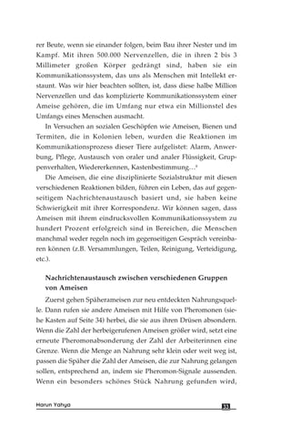 rer Beute, wenn sie einander folgen, beim Bau ihrer Nester und im
Kampf. Mit ihren 500.000 Nervenzellen, die in ihren 2 bis 3
Millimeter großen Körper gedrängt sind, haben sie ein
Kommunikationssystem, das uns als Menschen mit Intellekt er-
staunt. Was wir hier beachten sollten, ist, dass diese halbe Million
Nervenzellen und das komplizierte Kommunikationssystem einer
Ameise gehören, die im Umfang nur etwa ein Millionstel des
Umfangs eines Menschen ausmacht.
In Versuchen an sozialen Geschöpfen wie Ameisen, Bienen und
Termiten, die in Kolonien leben, wurden die Reaktionen im
Kommunikationsprozess dieser Tiere aufgelistet: Alarm, Anwer-
bung, Pflege, Austausch von oraler und analer Flüssigkeit, Grup-
penverhalten, Wiedererkennen, Kastenbestimmung…8
Die Ameisen, die eine disziplinierte Sozialstruktur mit diesen
verschiedenen Reaktionen bilden, führen ein Leben, das auf gegen-
seitigem Nachrichtenaustausch basiert und, sie haben keine
Schwierigkeit mit ihrer Korrespondenz. Wir können sagen, dass
Ameisen mit ihrem eindrucksvollen Kommunikationssystem zu
hundert Prozent erfolgreich sind in Bereichen, die Menschen
manchmal weder regeln noch im gegenseitigen Gespräch vereinba-
ren können (z.B. Versammlungen, Teilen, Reinigung, Verteidigung,
etc.).
Nachrichtenaustausch zwischen verschiedenen Gruppen
von Ameisen
Zuerst gehen Späherameisen zur neu entdeckten Nahrungsquel-
le. Dann rufen sie andere Ameisen mit Hilfe von Pheromonen (sie-
he Kasten auf Seite 34) herbei, die sie aus ihren Drüsen absondern.
Wenn die Zahl der herbeigerufenen Ameisen größer wird, setzt eine
erneute Pheromonabsonderung der Zahl der Arbeiterinnen eine
Grenze. Wenn die Menge an Nahrung sehr klein oder weit weg ist,
passen die Späher die Zahl der Ameisen, die zur Nahrung gelangen
sollen, entsprechend an, indem sie Pheromon-Signale aussenden.
Wenn ein besonders schönes Stück Nahrung gefunden wird,
33Harun Yahya
 
