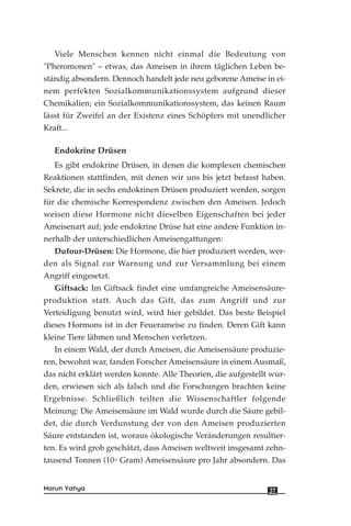 Viele Menschen kennen nicht einmal die Bedeutung von
"Pheromonen" – etwas, das Ameisen in ihrem täglichen Leben be-
ständig absondern. Dennoch handelt jede neu geborene Ameise in ei-
nem perfekten Sozialkommunikationssystem aufgrund dieser
Chemikalien; ein Sozialkommunikationssystem, das keinen Raum
lässt für Zweifel an der Existenz eines Schöpfers mit unendlicher
Kraft...
Endokrine Drüsen
Es gibt endokrine Drüsen, in denen die komplexen chemischen
Reaktionen stattfinden, mit denen wir uns bis jetzt befasst haben.
Sekrete, die in sechs endokrinen Drüsen produziert werden, sorgen
für die chemische Korrespondenz zwischen den Ameisen. Jedoch
weisen diese Hormone nicht dieselben Eigenschaften bei jeder
Ameisenart auf; jede endokrine Drüse hat eine andere Funktion in-
nerhalb der unterschiedlichen Ameisengattungen:
Dufour-Drüsen: Die Hormone, die hier produziert werden, wer-
den als Signal zur Warnung und zur Versammlung bei einem
Angriff eingesetzt.
Giftsack: Im Giftsack findet eine umfangreiche Ameisensäure-
produktion statt. Auch das Gift, das zum Angriff und zur
Verteidigung benutzt wird, wird hier gebildet. Das beste Beispiel
dieses Hormons ist in der Feuerameise zu finden. Deren Gift kann
kleine Tiere lähmen und Menschen verletzen.
In einem Wald, der durch Ameisen, die Ameisensäure produzie-
ren, bewohnt war, fanden Forscher Ameisensäure in einem Ausmaß,
das nicht erklärt werden konnte. Alle Theorien, die aufgestellt wur-
den, erwiesen sich als falsch und die Forschungen brachten keine
Ergebnisse. Schließlich teilten die Wissenschaftler folgende
Meinung: Die Ameisensäure im Wald wurde durch die Säure gebil-
det, die durch Verdunstung der von den Ameisen produzierten
Säure entstanden ist, woraus ökologische Veränderungen resultier-
ten. Es wird grob geschätzt, dass Ameisen weltweit insgesamt zehn-
tausend Tonnen (1012
Gram) Ameisensäure pro Jahr absondern. Das
37Harun Yahya
 
