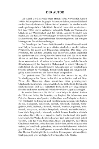 DER AUTOR
Der Autor, der das Pseudonym Harun Yahya verwendet, wurde
1956 in Ankara geboren. Er ging in Ankara zur Schule, um anschließend
an der Kunstakademie der Mimar Sinan Universität in Istanbul sowie
an der philosophischen Fakultät der Istanbul Universität zu studieren.
Seit den 1980er Jahren verfasst er zahlreiche Werke zu Themen des
Glaubens, der Wissenschaft und der Politik. Darunter befinden sich
Bücher, die die dunklen Verbindungen zwischen den Fälschungen der
Evolutionisten, der Ungültigkeit ihrer Behauptungen und der blutigen
Ideologie des Darwinismus darlegen.
Das Pseudonym des Autors besteht aus den Namen Harun (Aaron)
und Yahya (Johannes), im geschätzten Andenken an die beiden
Propheten, die gegen den Unglauben kämpften. Das Siegel des
Propheten, das auf dem Umschlag aller Bücher des Autors abgebildet
ist, symbolisiert, dass der Quran das letzte Buch und das letzte Wort
Allahs ist und dass unser Prophet der letzte der Propheten ist. Der
Autor verwendete in all seinen Arbeiten den Quran und die Sunnah
(Überlieferungen) des Propheten Muhammad zu seiner Führung. Er
zielt darauf ab, alle grundlegenden Behauptungen der ungläubigen
Systeme einzeln zu widerlegen, die Einwände gegen die Religion end-
gültig auszuräumen und ein "letztes Wort" zu sprechen.
Das gemeinsame Ziel aller Werke des Autors ist es, die
Verkündigungen des Quran in der Welt zu verbreiten und auf diese
Weise die Menschen dazu anzuleiten, über grundlegende
Glaubensthemen wie die Existenz Allahs, Seine Einheit und das Jenseits
nachzudenken und das verrottete Fundament der ungläubigen
Systeme und deren heidnische Praktiken vor aller Augen darzulegen.
So werden denn auch die Werke Harun Yahyas in vielen Ländern
der Welt, von Indien bis Amerika, von England bis Indonesien, von
Polen bis Bosnien, von Spanien bis Brasilien, von Malaysia bis Italien,
von Frankreich bis Bulgarien und Russland gerne gelesen. Die Bücher,
die u.a. in englisch, französisch, deutsch, italienisch, spanisch, portu-
giesisch, urdu, arabisch, albanisch, russisch, bosnisch, uigurisch, indo-
nesisch, malayalam, malaisch, bengalisch, serbisch, aserbaidschanisch,
kasachisch, bulgarisch, chinesisch, suaheli, haussa, kreolisch, dänisch
und schwedisch übersetzt wurden, finden im Ausland eine große
Leserschaft. Die Werke, die überall auf der Welt außerordentlich gelobt
werden, sind für viele Menschen Anlass zu glauben, oder ihren
Glauben zu vertiefen. Jeder, der diese Bücher liest, erfreut sich an deren
weisen, auf den Punkt gebrachten, leicht verständlichen und aufrichti-
gen Stil sowie an der intelligenten, wissenschaftlichen Annäherung an
das Thema. Eindringlichkeit, absolute Konsequenz, einwandfreie
Darlegung und Unwiderlegbarkeit kennzeichnen die Werke.
 