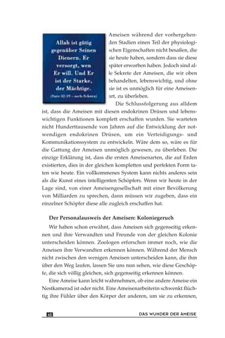 Ameisen während der vorhergehen-
den Stadien einen Teil der physiologi-
schen Eigenschaften nicht besaßen, die
sie heute haben, sondern dass sie diese
später erworben haben. Jedoch sind al-
le Sekrete der Ameisen, die wir oben
behandelten, lebenswichtig, und ohne
sie ist es unmöglich für eine Ameisen-
art, zu überleben.
Die Schlussfolgerung aus alldem
ist, dass die Ameisen mit diesen endokrinen Drüsen und lebens-
wichtigen Funktionen komplett erschaffen wurden. Sie warteten
nicht Hunderttausende von Jahren auf die Entwicklung der not-
wendigen endokrinen Drüsen, um ein Verteidigungs- und
Kommunikationssystem zu entwickeln. Wäre dem so, wäre es für
die Gattung der Ameisen unmöglich gewesen, zu überleben. Die
einzige Erklärung ist, dass die ersten Ameisenarten, die auf Erden
existierten, dies in der gleichen kompletten und perfekten Form ta-
ten wie heute. Ein vollkommenes System kann nichts anderes sein
als die Kunst eines intelligenten Schöpfers. Wenn wir heute in der
Lage sind, von einer Ameisengesellschaft mit einer Bevölkerung
von Milliarden zu sprechen, dann müssen wir zugeben, dass ein
einzelner Schöpfer diese alle zugleich erschaffen hat.
Der Personalausweis der Ameisen: Koloniegeruch
Wir haben schon erwähnt, dass Ameisen sich gegenseitig erken-
nen und ihre Verwandten und Freunde von der gleichen Kolonie
unterscheiden können. Zoologen erforschen immer noch, wie die
Ameisen ihre Verwandten erkennen können. Während der Mensch
nicht zwischen den wenigen Ameisen unterscheiden kann, die ihm
über den Weg laufen, lassen Sie uns nun sehen, wie diese Geschöp-
fe, die sich völlig gleichen, sich gegenseitig erkennen können.
Eine Ameise kann leicht wahrnehmen, ob eine andere Ameise ein
Nestkamerad ist oder nicht. Eine Ameisenarbeiterin schwenkt flüch-
tig ihre Fühler über den Körper der anderen, um sie zu erkennen,
DAS WUNDER DER AMEISE40
 