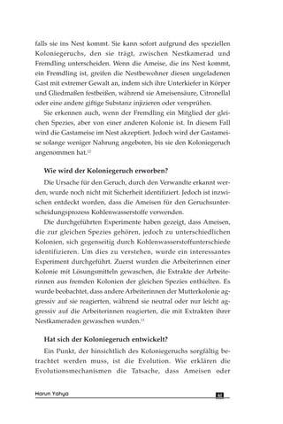 falls sie ins Nest kommt. Sie kann sofort aufgrund des speziellen
Koloniegeruchs, den sie trägt, zwischen Nestkamerad und
Fremdling unterscheiden. Wenn die Ameise, die ins Nest kommt,
ein Fremdling ist, greifen die Nestbewohner diesen ungeladenen
Gast mit extremer Gewalt an, indem sich ihre Unterkiefer in Körper
und Gliedmaßen festbeißen, während sie Ameisensäure, Citronellal
oder eine andere giftige Substanz injizieren oder versprühen.
Sie erkennen auch, wenn der Fremdling ein Mitglied der glei-
chen Spezies, aber von einer anderen Kolonie ist. In diesem Fall
wird die Gastameise im Nest akzeptiert. Jedoch wird der Gastamei-
se solange weniger Nahrung angeboten, bis sie den Koloniegeruch
angenommen hat.12
Wie wird der Koloniegeruch erworben?
Die Ursache für den Geruch, durch den Verwandte erkannt wer-
den, wurde noch nicht mit Sicherheit identifiziert. Jedoch ist inzwi-
schen entdeckt worden, dass die Ameisen für den Geruchsunter-
scheidungsprozess Kohlenwasserstoffe verwenden.
Die durchgeführten Experimente haben gezeigt, dass Ameisen,
die zur gleichen Spezies gehören, jedoch zu unterschiedlichen
Kolonien, sich gegenseitig durch Kohlenwasserstoffunterschiede
identifizieren. Um dies zu verstehen, wurde ein interessantes
Experiment durchgeführt. Zuerst wurden die Arbeiterinnen einer
Kolonie mit Lösungsmitteln gewaschen, die Extrakte der Arbeite-
rinnen aus fremden Kolonien der gleichen Spezies enthielten. Es
wurde beobachtet, dass andere Arbeiterinnen der Mutterkolonie ag-
gressiv auf sie reagierten, während sie neutral oder nur leicht ag-
gressiv auf die Arbeiterinnen reagierten, die mit Extrakten ihrer
Nestkameraden gewaschen wurden.13
Hat sich der Koloniegeruch entwickelt?
Ein Punkt, der hinsichtlich des Koloniegeruchs sorgfältig be-
trachtet werden muss, ist die Evolution. Wie erklären die
Evolutionsmechanismen die Tatsache, dass Ameisen oder
41Harun Yahya
 