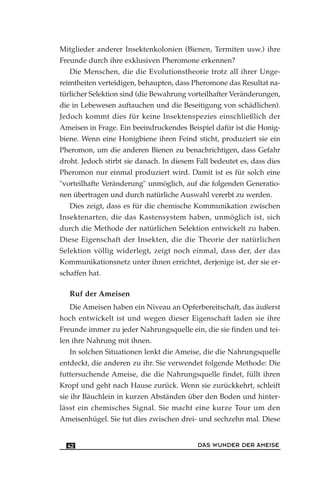 Mitglieder anderer Insektenkolonien (Bienen, Termiten usw.) ihre
Freunde durch ihre exklusiven Pheromone erkennen?
Die Menschen, die die Evolutionstheorie trotz all ihrer Unge-
reimtheiten verteidigen, behaupten, dass Pheromone das Resultat na-
türlicher Selektion sind (die Bewahrung vorteilhafter Veränderungen,
die in Lebewesen auftauchen und die Beseitigung von schädlichen).
Jedoch kommt dies für keine Insektenspezies einschließlich der
Ameisen in Frage. Ein beeindruckendes Beispiel dafür ist die Honig-
biene. Wenn eine Honigbiene ihren Feind sticht, produziert sie ein
Pheromon, um die anderen Bienen zu benachrichtigen, dass Gefahr
droht. Jedoch stirbt sie danach. In diesem Fall bedeutet es, dass dies
Pheromon nur einmal produziert wird. Damit ist es für solch eine
"vorteilhafte Veränderung" unmöglich, auf die folgenden Generatio-
nen übertragen und durch natürliche Auswahl vererbt zu werden.
Dies zeigt, dass es für die chemische Kommunikation zwischen
Insektenarten, die das Kastensystem haben, unmöglich ist, sich
durch die Methode der natürlichen Selektion entwickelt zu haben.
Diese Eigenschaft der Insekten, die die Theorie der natürlichen
Selektion völlig widerlegt, zeigt noch einmal, dass der, der das
Kommunikationsnetz unter ihnen errichtet, derjenige ist, der sie er-
schaffen hat.
Ruf der Ameisen
Die Ameisen haben ein Niveau an Opferbereitschaft, das äußerst
hoch entwickelt ist und wegen dieser Eigenschaft laden sie ihre
Freunde immer zu jeder Nahrungsquelle ein, die sie finden und tei-
len ihre Nahrung mit ihnen.
In solchen Situationen lenkt die Ameise, die die Nahrungsquelle
entdeckt, die anderen zu ihr. Sie verwendet folgende Methode: Die
futtersuchende Ameise, die die Nahrungsquelle findet, füllt ihren
Kropf und geht nach Hause zurück. Wenn sie zurückkehrt, schleift
sie ihr Bäuchlein in kurzen Abständen über den Boden und hinter-
lässt ein chemisches Signal. Sie macht eine kurze Tour um den
Ameisenhügel. Sie tut dies zwischen drei- und sechzehn mal. Diese
DAS WUNDER DER AMEISE42
 